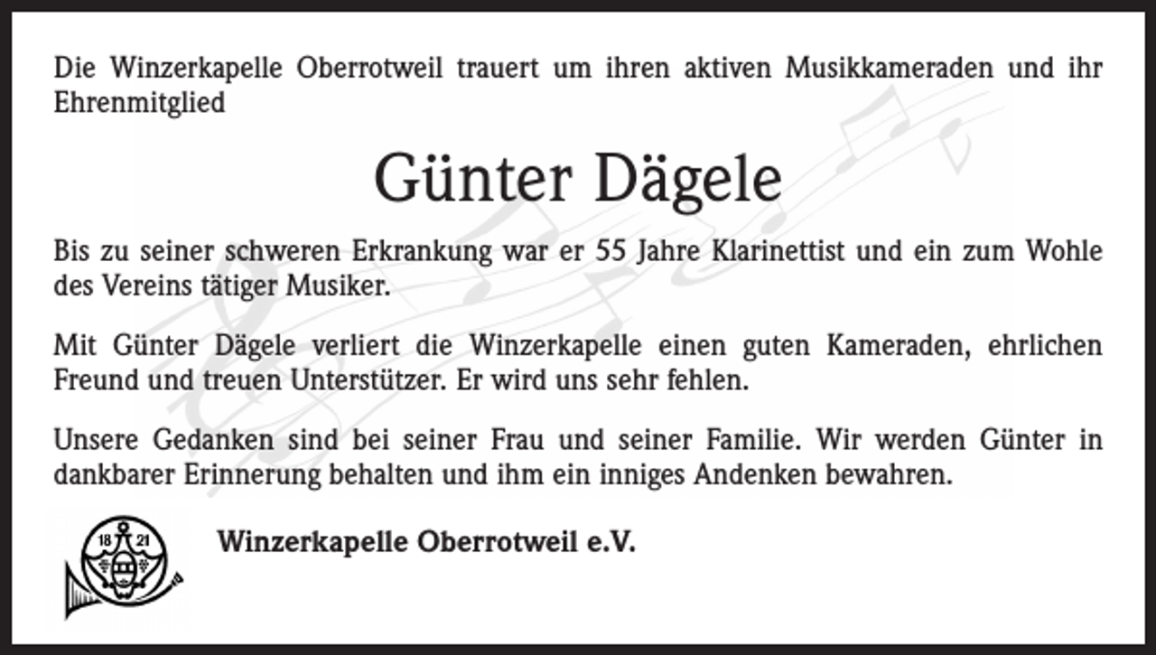 <p>Die Winzerkapelle Oberrotweil trauert um ihren aktiven Musikkameraden und ihr<br />Ehrenmitglied</p><p>Günter Dägele<br />Bis zu seiner schweren Erkrankung war er 55 Jahre Klarinettist und ein zum Wohle<br />des Vereins tätiger Musiker.<br />Mit Günter Dägele verliert die Winzerkapelle einen guten Kameraden, ehrlichen<br />Freund und treuen Unterstützer. Er wird uns sehr fehlen.<br />Unsere Gedanken sind bei seiner Frau und seiner Familie. Wir werden Günter in<br />dankbarer Erinnerung behalten und ihm ein inniges Andenken bewahren.<br />Winzerkapelle Oberrotweil e.V.</p>