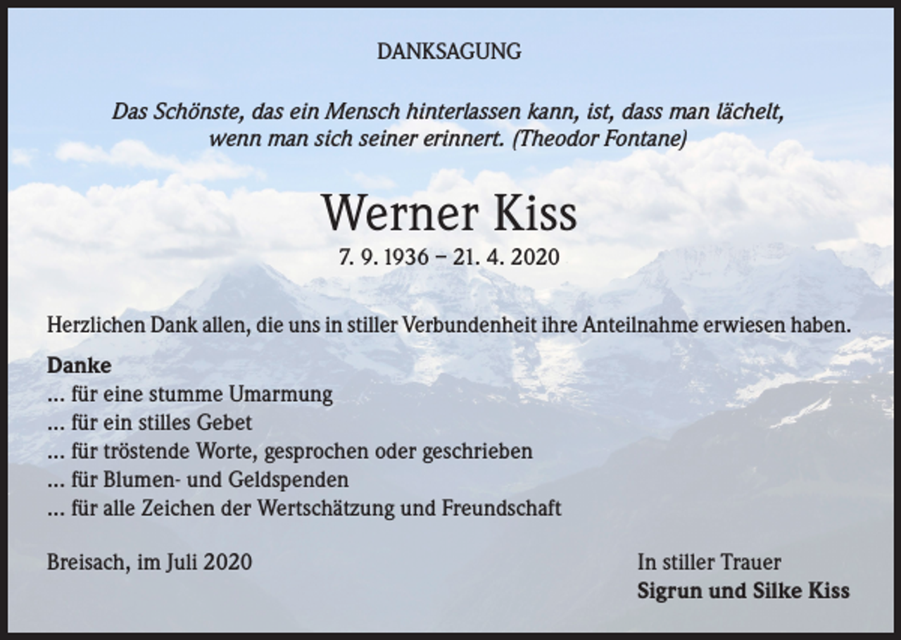 <p>DANKSAGUNG<br />Das Schönste, das ein Mensch hinterlassen kann, ist, dass man lächelt,<br />wenn man sich seiner erinnert. (Theodor Fontane)</p><p>Werner Kiss<br />7. 9. 1936 – 21. 4. 2020<br />Herzlichen Dank allen, die uns in stiller Verbundenheit ihre Anteilnahme erwiesen haben.<br />Danke<br />... für eine stumme Umarmung<br />... für ein stilles Gebet<br />... für tröstende Worte, gesprochen oder geschrieben<br />... für Blumen- und Geldspenden<br />... für alle Zeichen der Wertschätzung und Freundschaft<br />Breisach, im Juli 2020</p><p>In stiller Trauer<br />Sigrun und Silke Kiss</p>