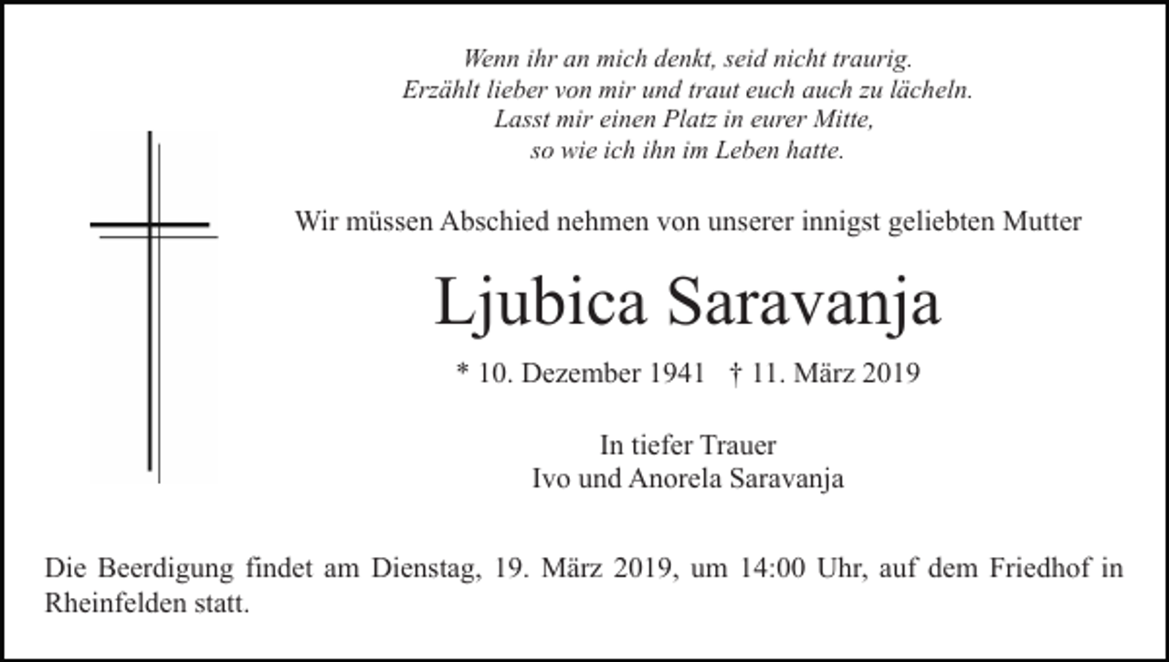 <p>Wenn ihr an mich denkt, seid nicht traurig.<br />Erzählt lieber von mir und traut euch auch zu lächeln.<br />Lasst mir einen Platz in eurer Mitte,<br />so wie ich ihn im Leben hatte.</p><p>Wir müssen Abschied nehmen von unserer innigst geliebten Mutter</p><p>Ljubica Saravanja<br />* 10. Dezember 1941 † 11. März 2019<br />In tiefer Trauer<br />Ivo und Anorela Saravanja<br />Die Beerdigung findet am Dienstag, 19. März 2019, um 14:00 Uhr, auf dem Friedhof in<br />Rheinfelden statt.</p>