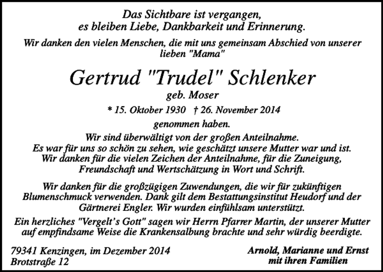 <p>Das Sichtbare ist vergangen,<br />es bleiben Liebe, Dankbarkeit und Erinnerung.<br />Wir danken den vielen Menschen, die mit uns gemeinsam Abschied von unserer<br />lieben "Mama"</p><p>Gertrud "Trudel" Schlenker<br />geb. Moser<br />* 15. Oktober 1930 † 26. November 2014<br />genommen haben.<br />Wir sind überwältigt von der großen Anteilnahme.<br />Es war für uns so schön zu sehen, wie geschätzt unsere Mutter war und ist.<br />Wir danken für die vielen Zeichen der Anteilnahme, für die Zuneigung,<br />Freundschaft und Wertschätzung in Wort und Schrift.</p><p>Wir danken für die großzügigen Zuwendungen, die wir für zukünftigen<br />Blumenschmuck verwenden. Dank gilt dem Bestattungsinstitut Heudorf und der<br />Gärtnerei Engler. Wir wurden einfühlsam unterstützt.<br />Ein herzliches "Vergelt’s Gott" sagen wir Herrn Pfarrer Martin, der unserer Mutter<br />auf empfindsame Weise die Krankensalbung brachte und sehr würdig beerdigte.<br />79341 Kenzingen, im Dezember 2014<br />Brotstraße 12</p><p>Arnold, Marianne und Ernst<br />mit ihren Familien</p>