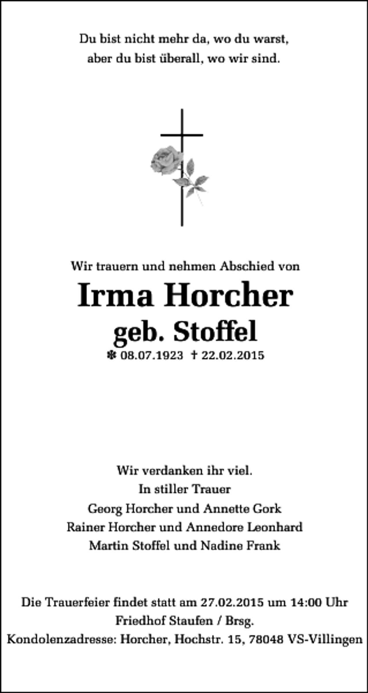 <p>Du bist nicht mehr da, wo du warst,<br />aber du bist überall, wo wir sind.</p><p>Wir trauern und nehmen Abschied von</p><p>Irma Horcher<br />geb. Stoffel</p><p>X 08.07.1923 † 22.02.2015</p><p>Wir verdanken ihr viel.<br />In stiller Trauer<br />Georg Horcher und Annette Gork<br />Rainer Horcher und Annedore Leonhard<br />Martin Stoffel und Nadine Frank</p><p>Die Trauerfeier findet statt am 27.02.2015 um 14:00 Uhr<br />Friedhof Staufen / Brsg.<br />Kondolenzadresse: Horcher, Hochstr. 15, 78048 VS-Villingen</p>