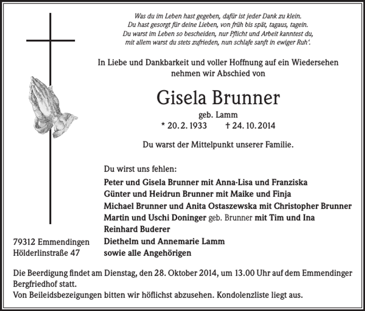 <p>Was du im Leben hast gegeben, dafür ist jeder Dank zu klein.<br />Du hast gesorgt für deine Lieben, von früh bis spät, tagaus, tagein.<br />Du warst im Leben so bescheiden, nur Pflicht und Arbeit kanntest du,<br />mit allem warst du stets zufrieden, nun schlafe sanft in ewiger Ruh‘.</p><p>In Liebe und Dankbarkeit und voller Hoffnung auf ein Wiedersehen<br />nehmen wir Abschied von</p><p>Gisela Brunner<br />geb. Lamm<br />* 20. 2. 1933<br />† 24. 10. 2014<br />Du warst der Mittelpunkt unserer Familie.</p><p>79312 Emmendingen<br />Hölderlinstraße 47</p><p>Du wirst uns fehlen:<br />Peter und Gisela Brunner mit Anna-Lisa und Franziska<br />Günter und Heidrun Brunner mit Maike und Finja<br />Michael Brunner und Anita Ostaszewska mit Christopher Brunner<br />Martin und Uschi Doninger geb. Brunner mit Tim und Ina<br />Reinhard Buderer<br />Diethelm und Annemarie Lamm<br />sowie alle Angehörigen</p><p>Die Beerdigung findet am Dienstag, den 28. Oktober 2014, um 13.00 Uhr auf dem Emmendinger<br />Bergfriedhof statt.<br />Von Beileidsbezeigungen bitten wir höflichst abzusehen. Kondolenzliste liegt aus.</p>