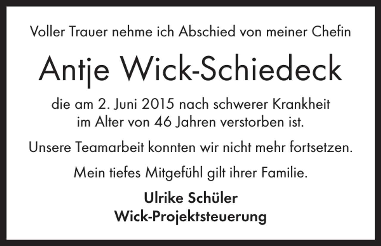 <p>Voller Trauer nehme ich Abschied von meiner Chefin</p><p>Antje Wick-Schiedeck<br />die am 2. Juni 2015 nach schwerer Krankheit<br />im Alter von 46 Jahren verstorben ist.<br />Unsere Teamarbeit konnten wir nicht mehr fortsetzen.<br />Mein tiefes Mitgefühl gilt ihrer Familie.<br />Ulrike Schüler<br />Wick-Projektsteuerung</p>