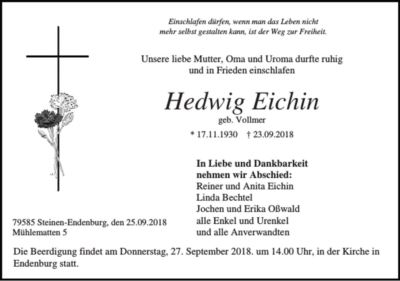 <p>Einschlafen dürfen, wenn man das Leben nicht<br />mehr selbst gestalten kann, ist der Weg zur Freiheit.</p><p>Unsere liebe Mutter, Oma und Uroma durfte ruhig<br />und in Frieden einschlafen</p><p>Hedwig Eichin<br />geb. Vollmer<br />* 17.11.1930 † 23.09.2018</p><p>79585 Steinen-Endenburg, den 25.09.2018<br />Mühlematten 5</p><p>In Liebe und Dankbarkeit<br />nehmen wir Abschied:<br />Reiner und Anita Eichin<br />Linda Bechtel<br />Jochen und Erika Oßwald<br />alle Enkel und Urenkel<br />und alle Anverwandten</p><p>Die Beerdigung findet am Donnerstag, 27. September 2018. um 14.00 Uhr, in der Kirche in<br />Endenburg statt.</p>