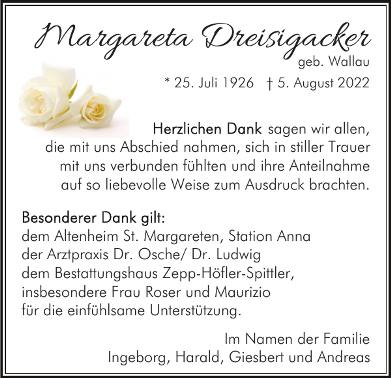 <p>Margareta Dreisigacker</p><p>geb. Wallau</p><p>* 25. Juli 1926 † 5. August 2022</p><p>sagen wir allen,<br />die mit uns Abschied nahmen, sich in stiller Trauer<br />mit uns verbunden fühlten und ihre Anteilnahme<br />auf so liebevolle Weise zum Ausdruck brachten.<br />dem Altenheim St. Margareten, Station Anna<br />der Arztpraxis Dr. Osche/ Dr. Ludwig<br />dem Bestattungshaus Zepp-Höfler-Spittler,<br />insbesondere Frau Roser und Maurizio<br />für die einfühlsame Unterstützung.<br />Im Namen der Familie<br />Ingeborg, Harald, Giesbert und Andreas</p>