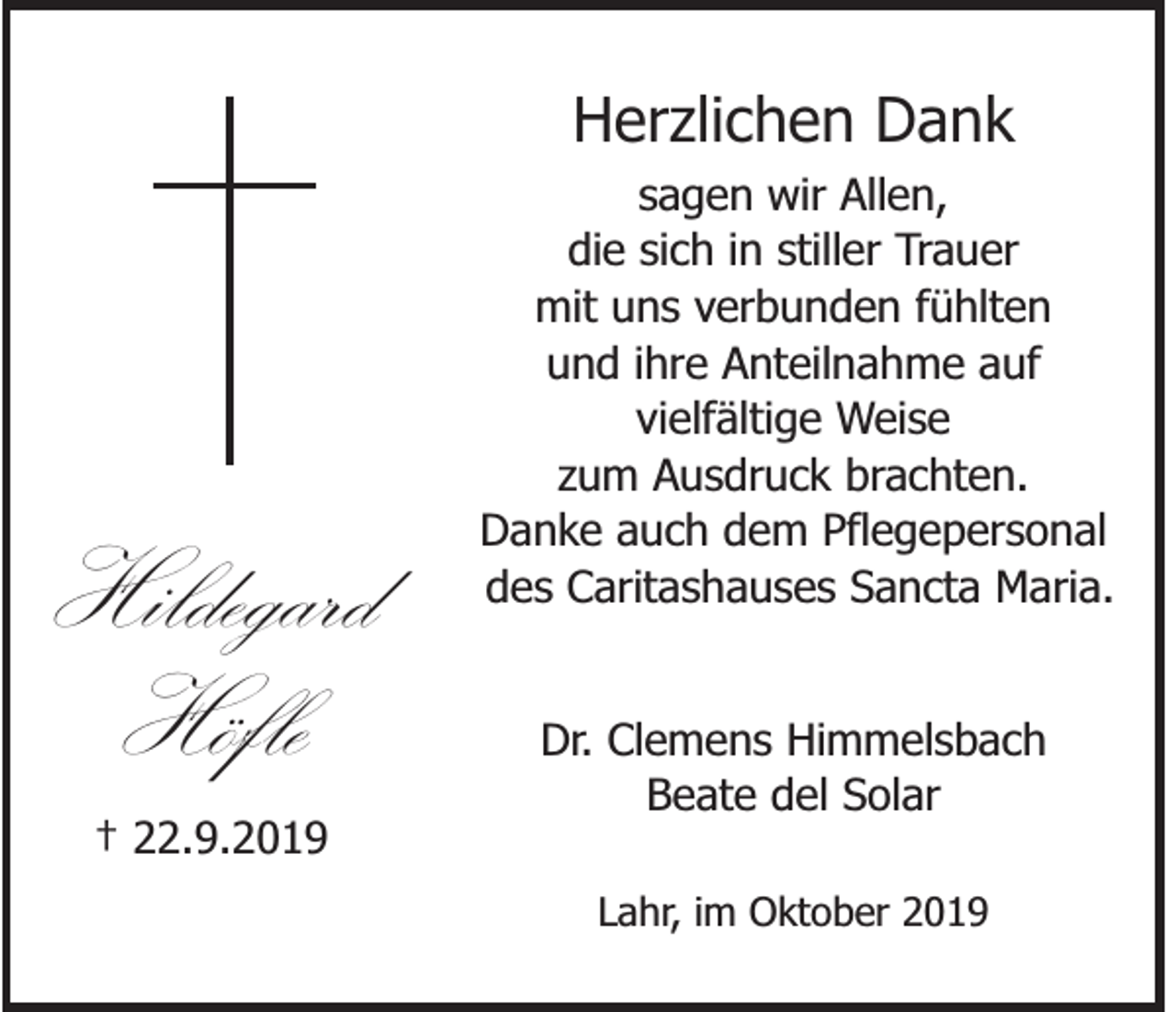 <p>Herzlichen Dank</p><p>Hildegard<br />Höfle</p><p>sagen wir Allen,<br />die sich in stiller Trauer<br />mit uns verbunden fühlten<br />und ihre Anteilnahme auf<br />vielfältige Weise<br />zum Ausdruck brachten.<br />Danke auch dem Pflegepersonal<br />des Caritashauses Sancta Maria.<br />Dr. Clemens Himmelsbach<br />Beate del Solar</p><p>† 22.9.2019<br />Lahr, im Oktober 2019</p>