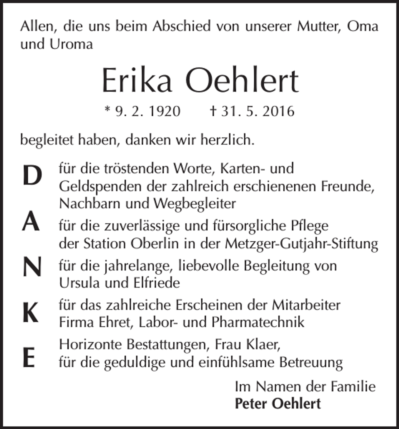 <p>Allen, die uns beim Abschied von unserer Mutter, Oma<br />und Uroma</p><p>Erika Oehlert<br />* 9. 2. 1920 † 31. 5. 2016<br />begleitet haben, danken wir herzlich.</p><p>D<br />A<br />N<br />K<br />E</p><p>für die tröstenden Worte, Karten- und<br />Geldspenden der zahlreich erschienenen F­ reunde,<br />Nachbarn und Wegbegleiter<br />für die zuverlässige und fürsorgliche Pflege<br />der Station Oberlin in der Metzger-Gutjahr-Stiftung<br />für die jahrelange, liebevolle Begleitung von<br />Ursula und Elfriede<br />für das zahlreiche Erscheinen der Mitarbeiter<br />Firma Ehret, Labor- und Pharmatechnik<br />Horizonte Bestattungen, Frau Klaer,<br />für die geduldige und einfühlsame Betreuung<br />Im Namen der Familie<br />Peter Oehlert</p>