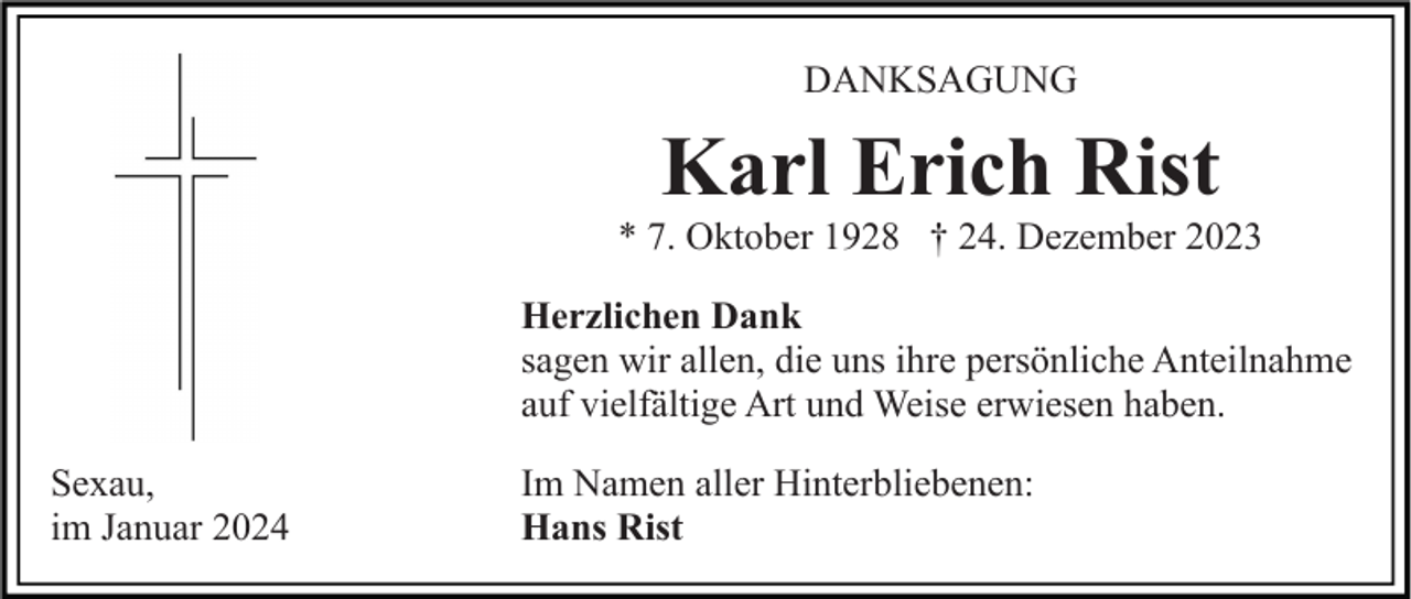 <p>DANKSAGUNG</p><p>Karl Erich Rist<br />* 7. Oktober 1928 † 24. Dezember 2023<br />Herzlichen Dank<br />sagen wir allen, die uns ihre persönliche Anteilnahme<br />auf vielfältige Art und Weise erwiesen haben.<br />Sexau,<br />im Januar 2024</p><p>Im Namen aller Hinterbliebenen:<br />Hans Rist</p>