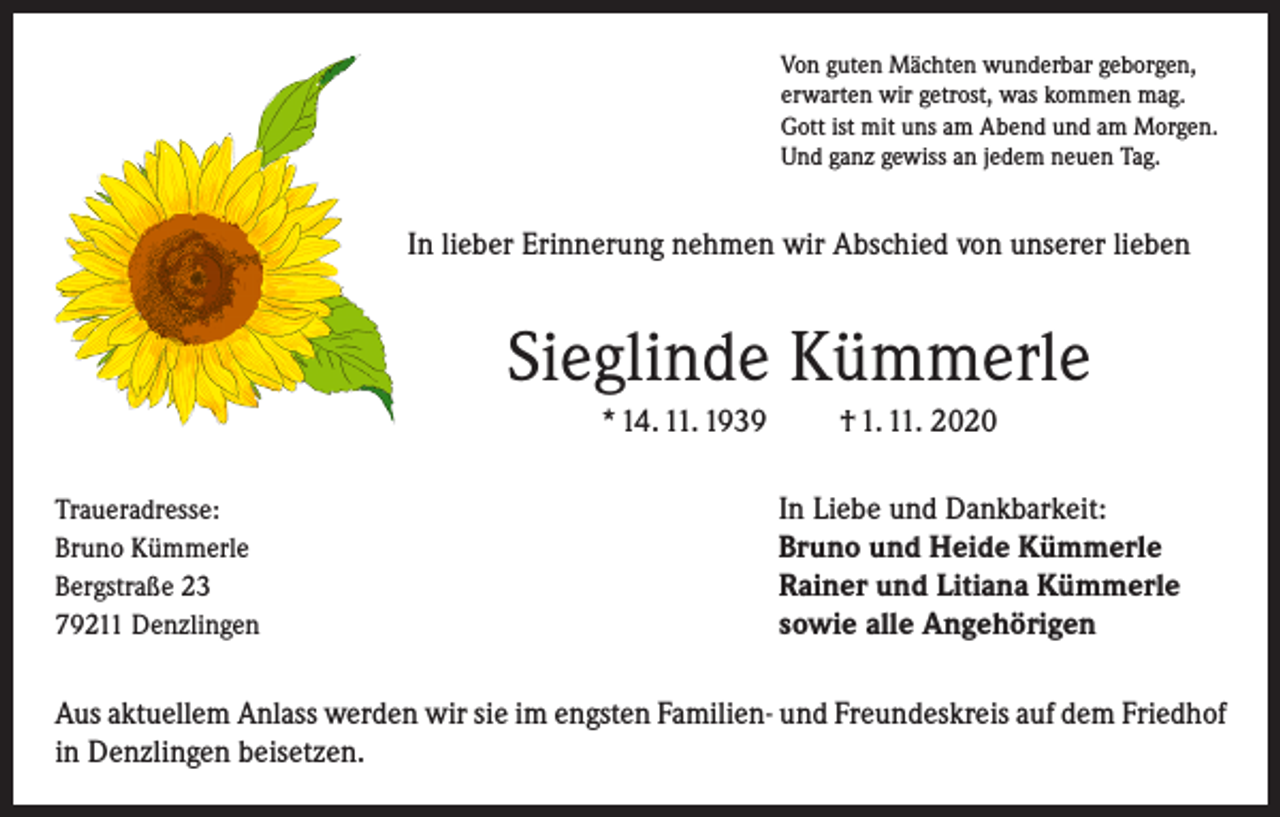 <p>Von guten Mächten wunderbar geborgen,<br />erwarten wir getrost, was kommen mag.<br />Gott ist mit uns am Abend und am Morgen.<br />Und ganz gewiss an jedem neuen Tag.</p><p>In lieber Erinnerung nehmen wir Abschied von unserer lieben</p><p>Sieglinde Kümmerle<br />* 14. 11. 1939<br />Traueradresse:<br />Bruno Kümmerle<br />Bergstraße 23<br />79211 Denzlingen</p><p>† 1. 11. 2020<br />In Liebe und Dankbarkeit:<br />Bruno und Heide Kümmerle<br />Rainer und Litiana Kümmerle<br />sowie alle Angehörigen</p><p>Aus aktuellem Anlass werden wir sie im engsten Familien- und Freundeskreis auf dem Friedhof<br />in Denzlingen beisetzen.</p>