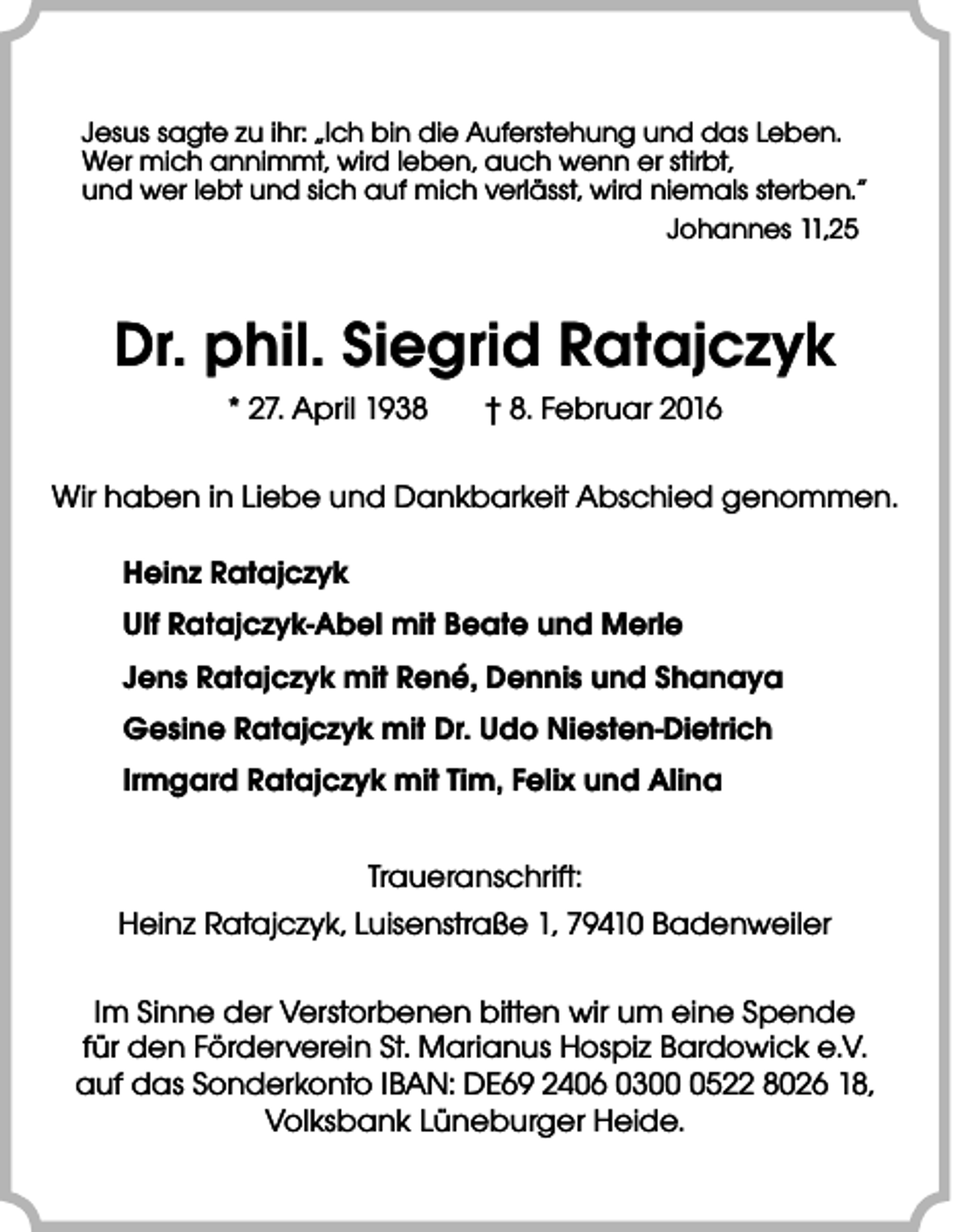 <p>Jesus sagte zu ihr: „Ich bin die Auferstehung und das Leben.<br />Wer mich annimmt, wird leben, auch wenn er stirbt,<br />und wer lebt und sich auf mich verlässt, wird niemals sterben.“<br />Johannes 11,25</p><p>Dr. phil. Siegrid Ratajczyk<br />* 27. April 1938</p><p>† 8. Februar 2016</p><p>Wir haben in Liebe und Dankbarkeit Abschied genommen.<br />Heinz Ratajczyk<br />Ulf Ratajczyk-Abel mit Beate und Merle<br />Jens Ratajczyk mit René, Dennis und Shanaya<br />Gesine Ratajczyk mit Dr. Udo Niesten-Dietrich<br />Irmgard Ratajczyk mit Tim, Felix und Alina<br />Traueranschrift:<br />Heinz Ratajczyk, Luisenstraße 1, 79410 Badenweiler<br />Im Sinne der Verstorbenen bitten wir um eine Spende<br />für den Förderverein St. Marianus Hospiz Bardowick e.V.<br />auf das Sonderkonto IBAN: DE69 2406 030522 8026 18,<br />Volksbank Lüneburger Heide.</p>