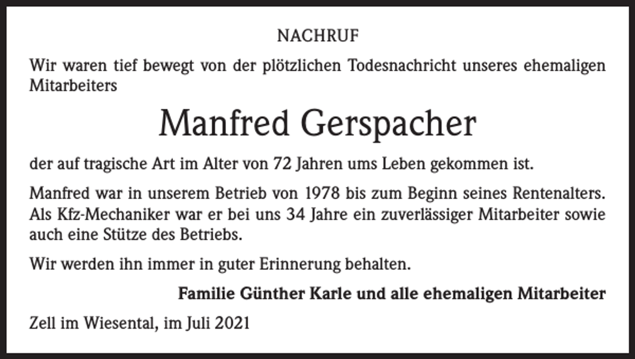 <p>NACHRUF<br />Wir waren tief bewegt von der plötzlichen Todesnachricht unseres ehemaligen<br />Mitarbeiters</p><p>Manfred Gerspacher<br />der auf tragische Art im Alter von 72 Jahren ums Leben gekommen ist.<br />Manfred war in unserem Betrieb von 1978 bis zum Beginn seines Rentenalters.<br />Als Kfz-Mechaniker war er bei uns 34 Jahre ein zuverlässiger Mitarbeiter sowie<br />auch eine Stütze des Betriebs.<br />Wir werden ihn immer in guter Erinnerung behalten.<br />Familie Günther Karle und alle ehemaligen Mitarbeiter<br />Zell im Wiesental, im Juli 2021</p>