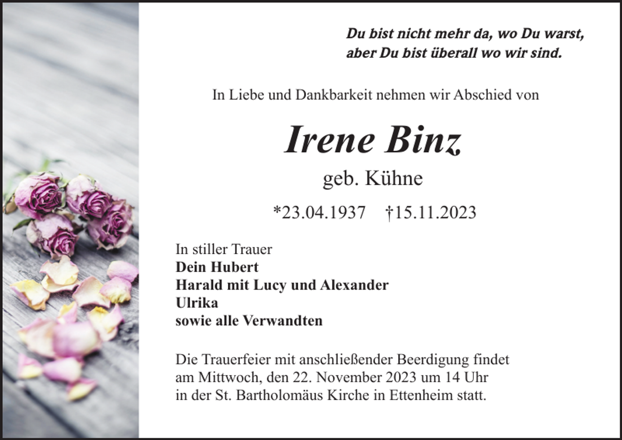<p>Du bist nicht mehr da, wo Du warst,<br />aber Du bist überall wo wir sind.<br />In Liebe und Dankbarkeit nehmen wir Abschied von</p><p>Irene Binz<br />geb. Kühne<br />*23.04.1937</p><p>†15.11.2023</p><p>In stiller Trauer<br />Dein Hubert<br />Harald mit Lucy und Alexander<br />Ulrika<br />sowie alle Verwandten<br />Die Trauerfeier mit anschließender Beerdigung findet<br />am Mittwoch, den 22. November 2023 um 14 Uhr<br />in der St. Bartholomäus Kirche in Ettenheim statt.</p>
