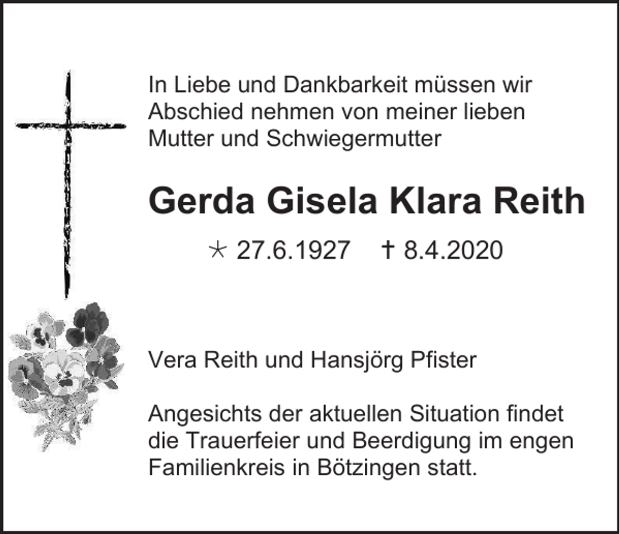 <p>In Liebe und Dankbarkeit müssen wir<br />Abschied nehmen von meiner lieben<br />Mutter und Schwiegermutter</p><p>Gerda Gisela Klara Reith<br /> 27.6.1927</p><p> 8.4.2020</p><p>Vera Reith und Hansjörg Pfister<br />Angesichts der aktuellen Situation findet<br />die Trauerfeier und Beerdigung im engen<br />Familienkreis in Bötzingen statt.</p>