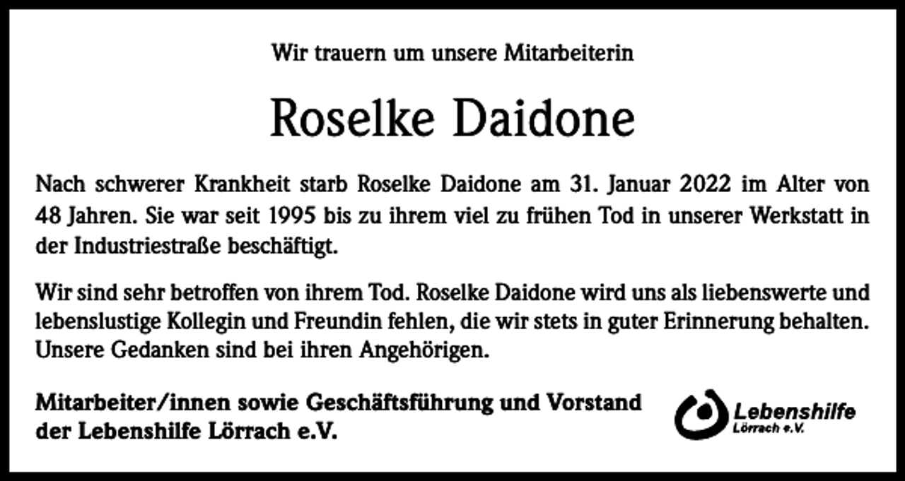 <p>Wir trauern um unsere Mitarbeiterin</p><p>Roselke Daidone<br />Nach schwerer Krankheit starb Roselke Daidone am 31. Januar 2022 im Alter von<br />48 Jahren. Sie war seit 1995 bis zu ihrem viel zu frühen Tod in unserer Werkstatt in<br />der Industriestraße beschäftigt.<br />Wir sind sehr betroffen von ihrem Tod. Roselke Daidone wird uns als liebenswerte und<br />lebenslustige Kollegin und Freundin fehlen, die wir stets in guter Erinnerung behalten.<br />Unsere Gedanken sind bei ihren Angehörigen.<br />Mitarbeiter/innen sowie Geschäftsführung und Vorstand<br />der Lebenshilfe Lörrach e.V.</p>