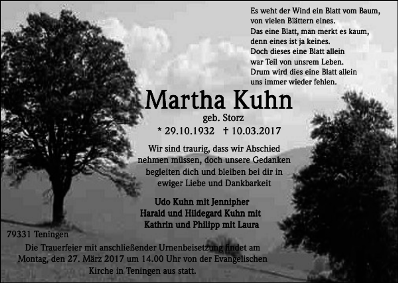 <p>Es weht der Wind ein Blatt vom Baum,<br />von vielen Blättern eines.<br />Das eine Blatt, man merkt es kaum,<br />denn eines ist ja keines.<br />Doch dieses eine Blatt allein<br />war Teil von unsrem Leben.<br />Drum wird dies eine Blatt allein<br />uns immer wieder fehlen.</p><p>geb. Storz<br />* 29.10.1932 † 10.03.2017<br />Wir sind traurig, dass wir Abschied<br />nehmen müssen, doch unsere Gedanken<br />begleiten dich und bleiben bei dir in<br />ewiger Liebe und Dankbarkeit</p><p>79331 Teningen<br />Die Trauerfeier mit anschließender Urnenbeisetzung ﬁndet am<br />Montag, den 27. März 2017 um 14.00 Uhr von der Evangelischen<br />Kirche in Teningen aus statt.</p>