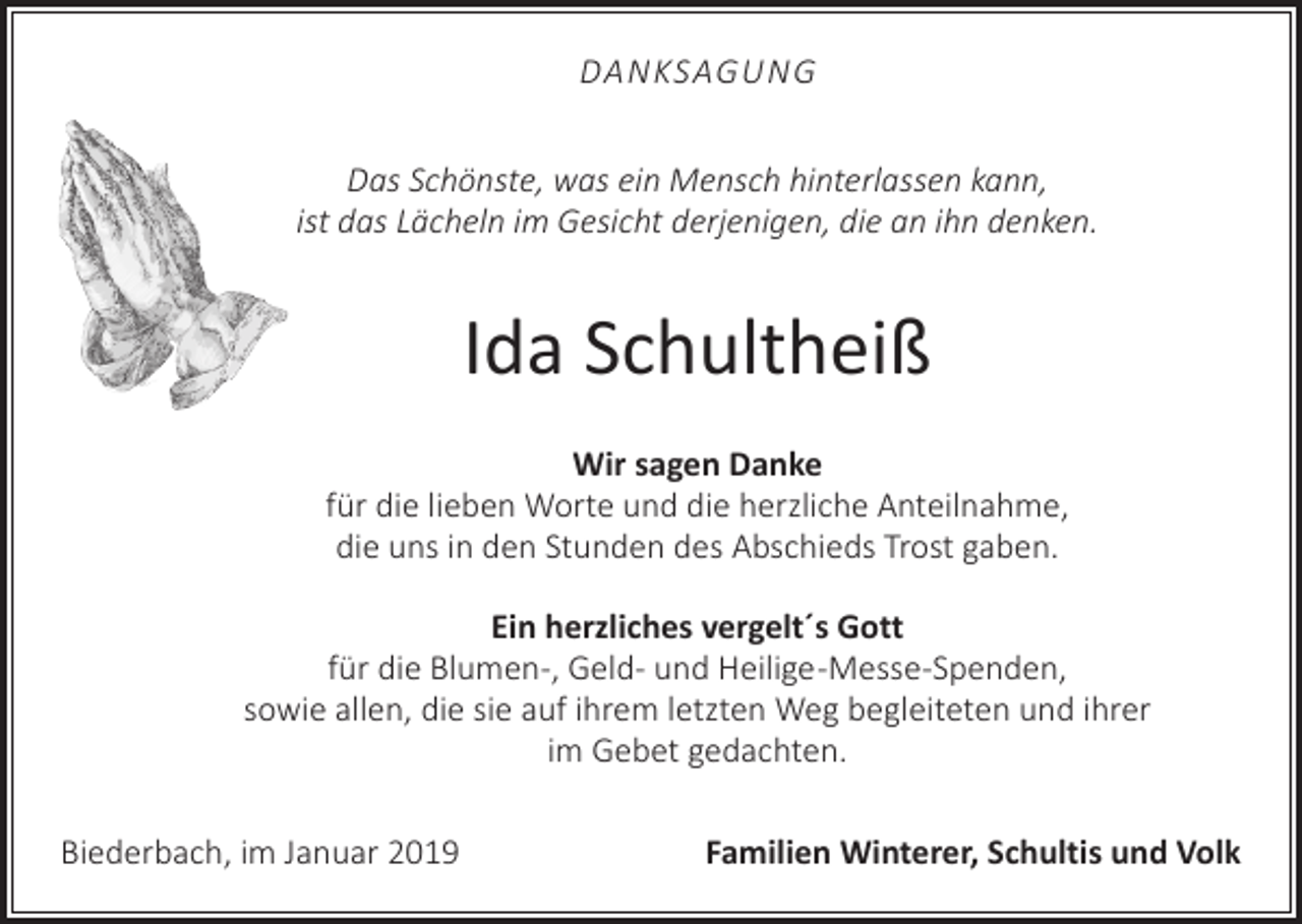 <p>DANKSAGUNG<br />Das Schönste, was ein Mensch hinterlassen kann,<br />ist das Lächeln im Gesicht derjenigen, die an ihn denken.</p><p>Ida Schultheiß<br />Wir sagen Danke<br />für die lieben Worte und die herzliche Anteilnahme,<br />die uns in den Stunden des Abschieds Trost gaben.<br />Ein herzliches vergelt´s Gott<br />für die Blumen-, Geld- und Heilige -Messe-Spenden,<br />sowie allen, die sie auf ihrem letzten Weg begleiteten und ihrer<br />im Gebet gedachten.<br />Biederbach, im Januar 2019</p><p>Familien Winterer, Schultis und Volk</p>