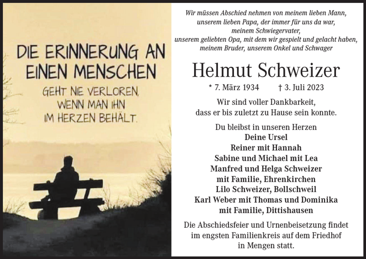 <p>Wir müssen Abschied nehmen von meinem lieben Mann,<br />unserem lieben Papa, der immer für uns da war,<br />meinem Schwiegervater,<br />unserem geliebten Opa, mit dem wir gespielt und gelacht haben,<br />meinem Bruder, unserem Onkel und Schwager</p><p>Helmut Schweizer<br />* 7. März 1934</p><p>† 3. Juli 2023</p><p>Wir sind voller Dankbarkeit,<br />dass er bis zuletzt zu Hause sein konnte.<br />Du bleibst in unseren Herzen<br />Deine Ursel<br />Reiner mit Hannah<br />Sabine und Michael mit Lea<br />Manfred und Helga Schweizer<br />mit Familie, Ehrenkirchen<br />Lilo Schweizer, Bollschweil<br />Karl Weber mit Thomas und Dominika<br />mit Familie, Dittishausen<br />Die Abschiedsfeier und Urnenbeisetzung findet<br />im engsten Familienkreis auf dem Friedhof<br />in Mengen statt.</p>