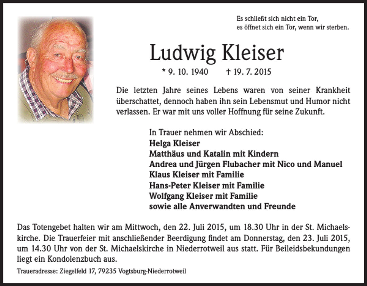 <p>Es schließt sich nicht ein Tor,<br />es öffnet sich ein Tor, wenn wir sterben.</p><p>Ludwig Kleiser</p><p>* 9. 10. 1940 † 19. 7. 2015</p><p>ie letzten Jahre seines Lebens waren von seiner Krankheit<br />D<br />überschattet, dennoch haben ihn sein Lebensmut und Humor nicht<br />verlassen. Er war mit uns voller Hoffnung für seine Zukunft.</p><p>In Trauer nehmen wir Abschied:<br />elga Kleiser<br />H<br />Matthäus und Katalin mit Kindern<br />Andrea und Jürgen Flubacher mit Nico und Manuel<br />Klaus Kleiser mit Familie<br />Hans-Peter Kleiser mit Familie<br />Wolfgang Kleiser mit Familie<br />sowie alle Anverwandten und Freunde</p><p>Das Totengebet halten wir am Mittwoch, den 22. Juli 2015, um 18.30 Uhr in der St. Michaels-<br />kirche. Die Trauerfeier mit anschließender Beerdigung findet am Donnerstag, den 23. Juli 2015,<br />um 14.30 Uhr von der St. Michaelskirche in Niederrotweil aus statt. Für Beileidsbekundungen<br />liegt ein Kondolenzbuch aus.<br />Traueradresse: Ziegelfeld 17, 79235 Vogtsburg-Niederrotweil</p>