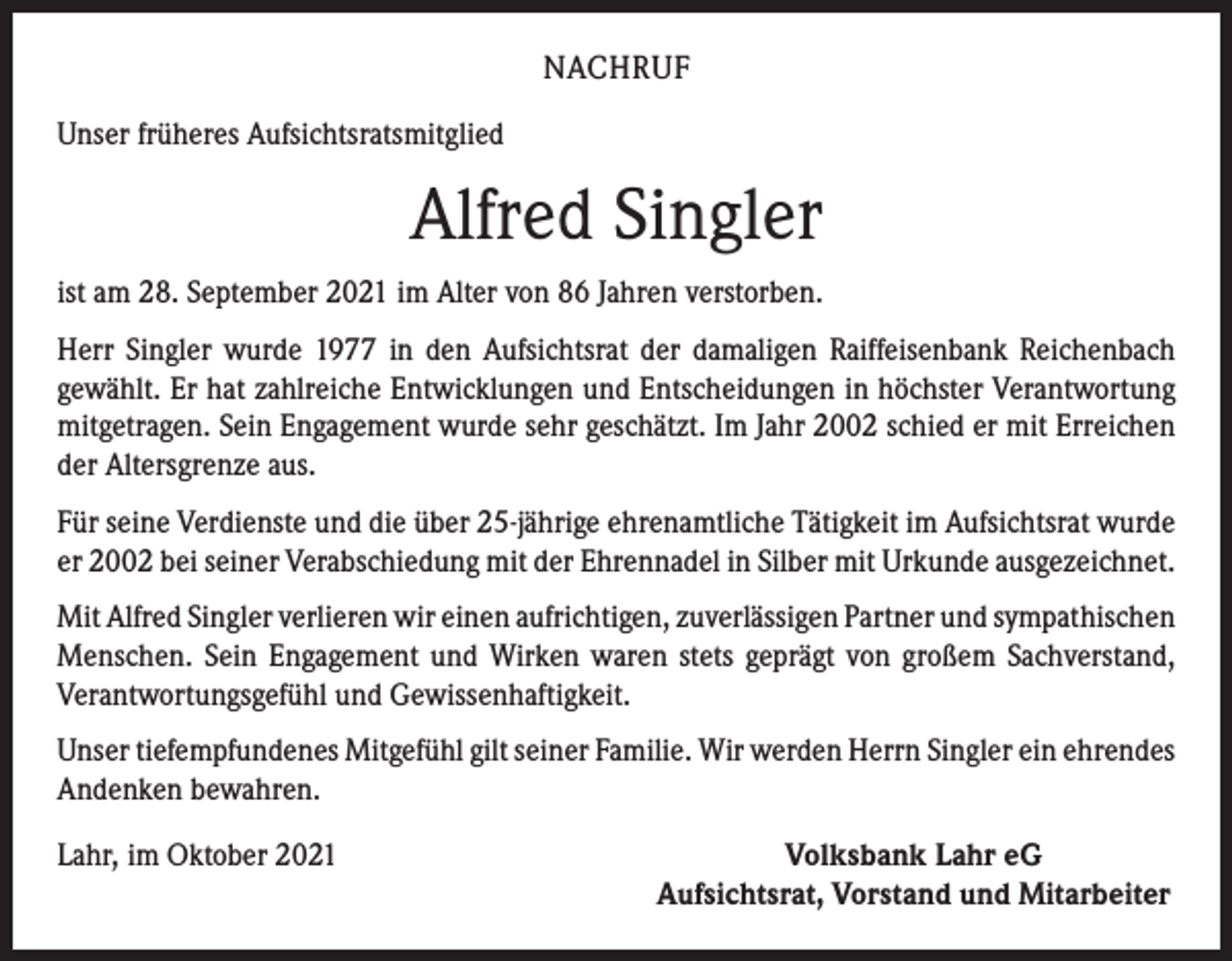 <p>NACHRUF<br />Unser früheres Aufsichtsratsmitglied</p><p>Alfred Singler<br />ist am 28. September 2021 im Alter von 86 Jahren verstorben.<br />Herr Singler wurde 1977 in den Aufsichtsrat der damaligen Raiffeisenbank Reichenbach<br />­gewählt. Er hat zahlreiche Entwicklungen und Entscheidungen in höchster Verant­wortung<br />mitgetragen. Sein Engagement wurde sehr geschätzt. Im Jahr 2002 schied er mit Erreichen<br />der Altersgrenze aus.<br />Für seine Verdienste und die über 25-jährige ehrenamtliche Tätigkeit im Aufsichtsrat wurde<br />er 2002 bei seiner Verabschiedung mit der Ehrennadel in Silber mit Urkunde ­ausgezeichnet.<br />Mit Alfred Singler verlieren wir einen aufrichtigen, zuverlässigen Partner und sympa­thischen<br />Menschen. Sein Engagement und Wirken waren stets geprägt von großem Sachverstand,<br />Verantwortungsgefühl und Gewissenhaftigkeit.<br />Unser tiefempfundenes Mitgefühl gilt seiner Familie. Wir werden Herrn Singler ein ­ehrendes<br />Andenken bewahren.<br />Lahr, im Oktober 2021</p><p>Volksbank Lahr eG<br />Aufsichtsrat, Vorstand und Mitarbeiter</p>