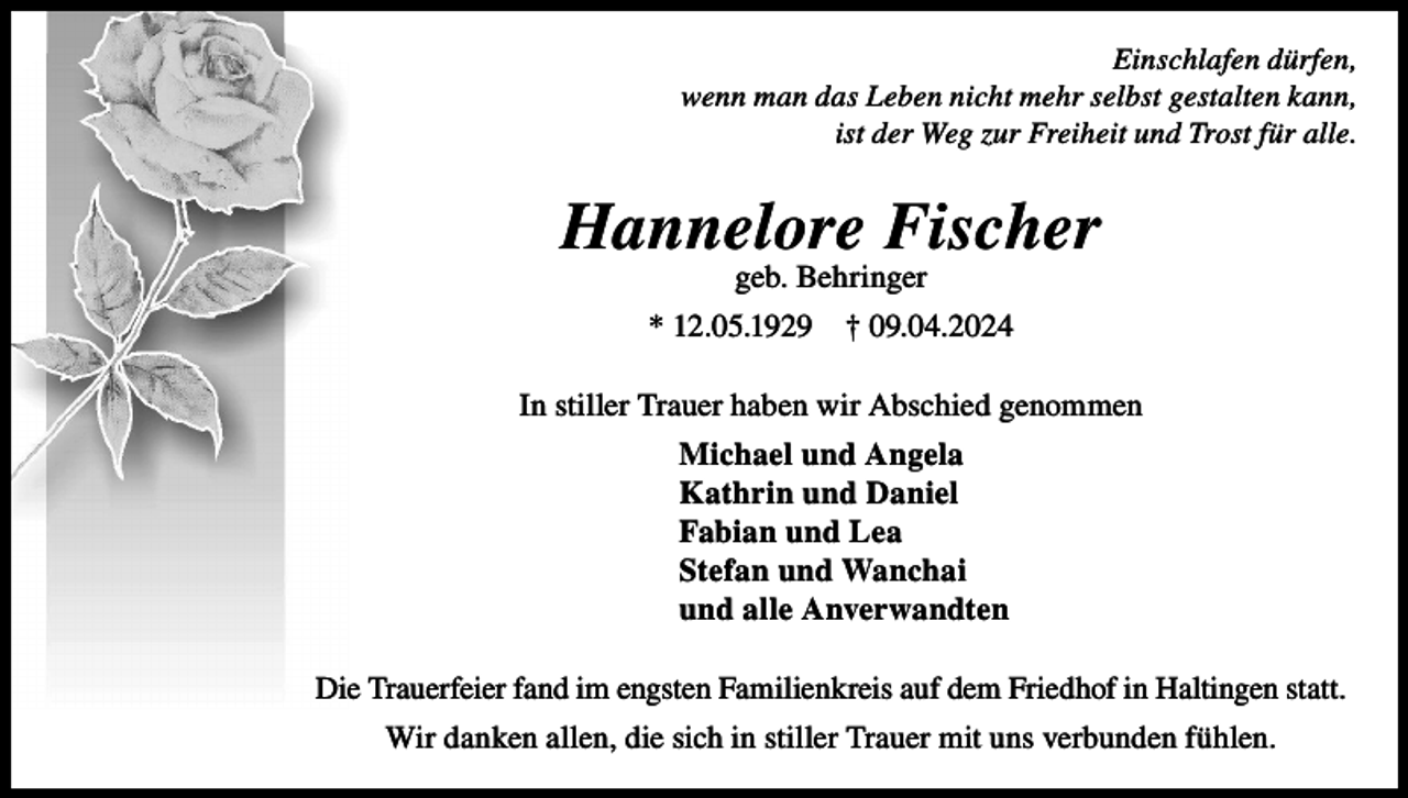 <p>Einschlafen dürfen,<br />wenn man das Leben nicht mehr selbst gestalten kann,<br />ist der Weg zur Freiheit und Trost für alle.</p><p>Hannelore Fischer<br />geb. Behringer</p><p>* 12.05.1929</p><p>† 09.04.2024</p><p>In stiller Trauer haben wir Abschied genommen<br />Michael und Angela<br />Kathrin und Daniel<br />Fabian und Lea<br />Stefan und Wanchai<br />und alle Anverwandten<br />Die Trauerfeier fand im engsten Familienkreis auf dem Friedhof in Haltingen statt.<br />Wir danken allen, die sich in stiller Trauer mit uns verbunden fühlen.</p>