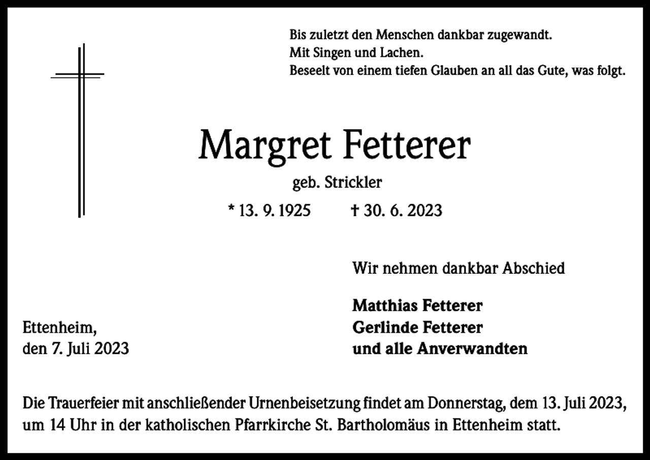<p>Bis zuletzt den Menschen dankbar zugewandt.<br />Mit Singen und Lachen.<br />Beseelt von einem tiefen Glauben an all das Gute, was folgt.</p><p>Margret Fetterer<br />geb. Strickler<br />* 13. 9. 1925</p><p>Ettenheim,<br />den 7. Juli 2023</p><p>† 30. 6. 2023<br />Wir nehmen dankbar Abschied<br />Matthias Fetterer<br />Gerlinde Fetterer<br />und alle Anverwandten</p><p>Die Trauerfeier mit anschließender Urnenbeisetzung findet am Donnerstag, dem 13. Juli 2023,<br />um 14 Uhr in der katholischen Pfarrkirche St. Bartholomäus in Ettenheim statt.</p>