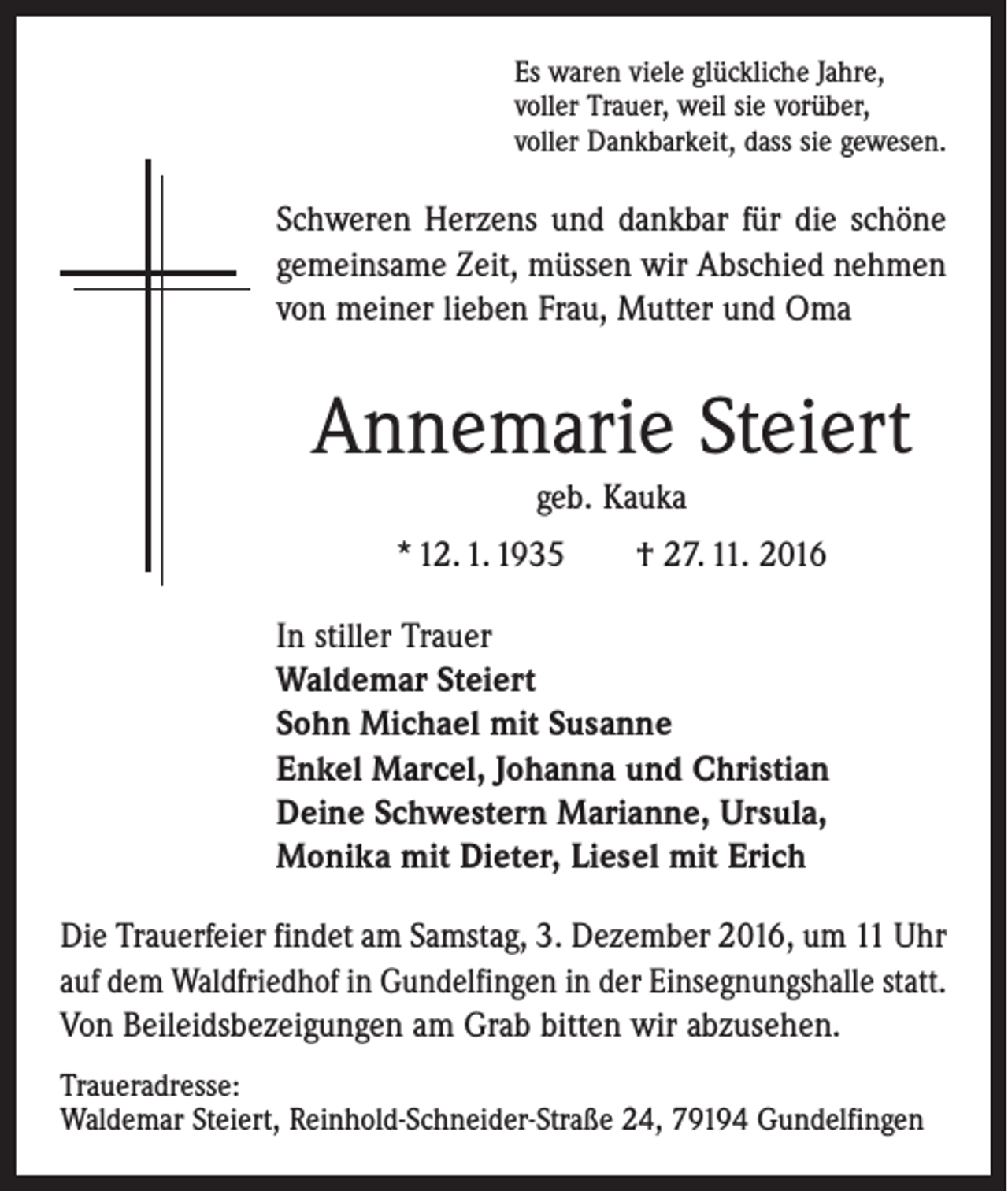 <p>Es waren viele glückliche Jahre,<br />voller Trauer, weil sie vorüber,<br />voller Dankbarkeit, dass sie gewesen.</p><p>Schweren Herzens und dankbar für die schöne<br />gemeinsame Zeit, müssen wir Abschied nehmen<br />von meiner lieben Frau, Mutter und Oma</p><p>Annemarie Steiert<br />geb. Kauka<br />* 12. 1. 1935 † 27. 11. 2016<br />In stiller Trauer<br />Waldemar Steiert<br />Sohn Michael mit Susanne<br />Enkel Marcel, Johanna und Christian<br />Deine Schwestern Marianne, Ursula,<br />Monika mit Dieter, Liesel mit Erich<br />Die Trauerfeier findet am Samstag, 3. Dezember 2016, um 11 Uhr<br />auf dem Waldfriedhof in Gundelfingen in der Einsegnungshalle statt.<br />Von Beileidsbezeigungen am Grab bitten wir abzusehen.<br />Traueradresse:<br />Waldemar Steiert, Reinhold-Schneider-Straße 24, 79194 Gundelfingen</p>