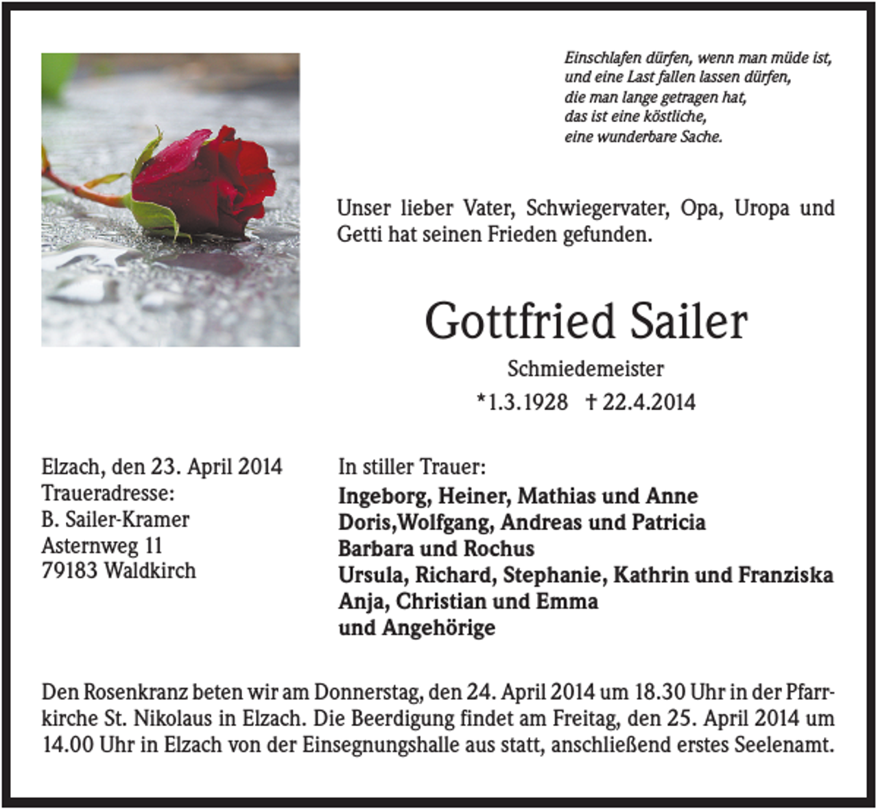 <p>Einschlafen dürfen, wenn man müde ist,<br />und eine Last fallen lassen dürfen,<br />die man lange getragen hat,<br />das ist eine köstliche,<br />eine wunderbare Sache.</p><p>Unser lieber Vater, Schwiegervater, Opa, Uropa und<br />Getti hat seinen Frieden gefunden.</p><p>Gottfried Sailer<br />Schmiedemeister<br />*1.3.1928 † 22.4.2014<br />Elzach, den 23. April 2014<br />Traueradresse:<br />B. Sailer-Kramer<br />Asternweg 11<br />79183 Waldkirch</p><p>In stiller Trauer:<br />Ingeborg, Heiner, Mathias und Anne<br />Doris,Wolfgang, Andreas und Patricia<br />Barbara und Rochus<br />Ursula, Richard, Stephanie, Kathrin und Franziska<br />Anja, Christian und Emma<br />und Angehörige</p><p>Den Rosenkranz beten wir am Donnerstag, den 24. April 2014 um 18.30 Uhr in der Pfarrkirche St. Nikolaus in Elzach. Die Beerdigung findet am Freitag, den 25. April 2014 um<br />14.00 Uhr in Elzach von der Einsegnungshalle aus statt, anschließend erstes Seelenamt.</p>