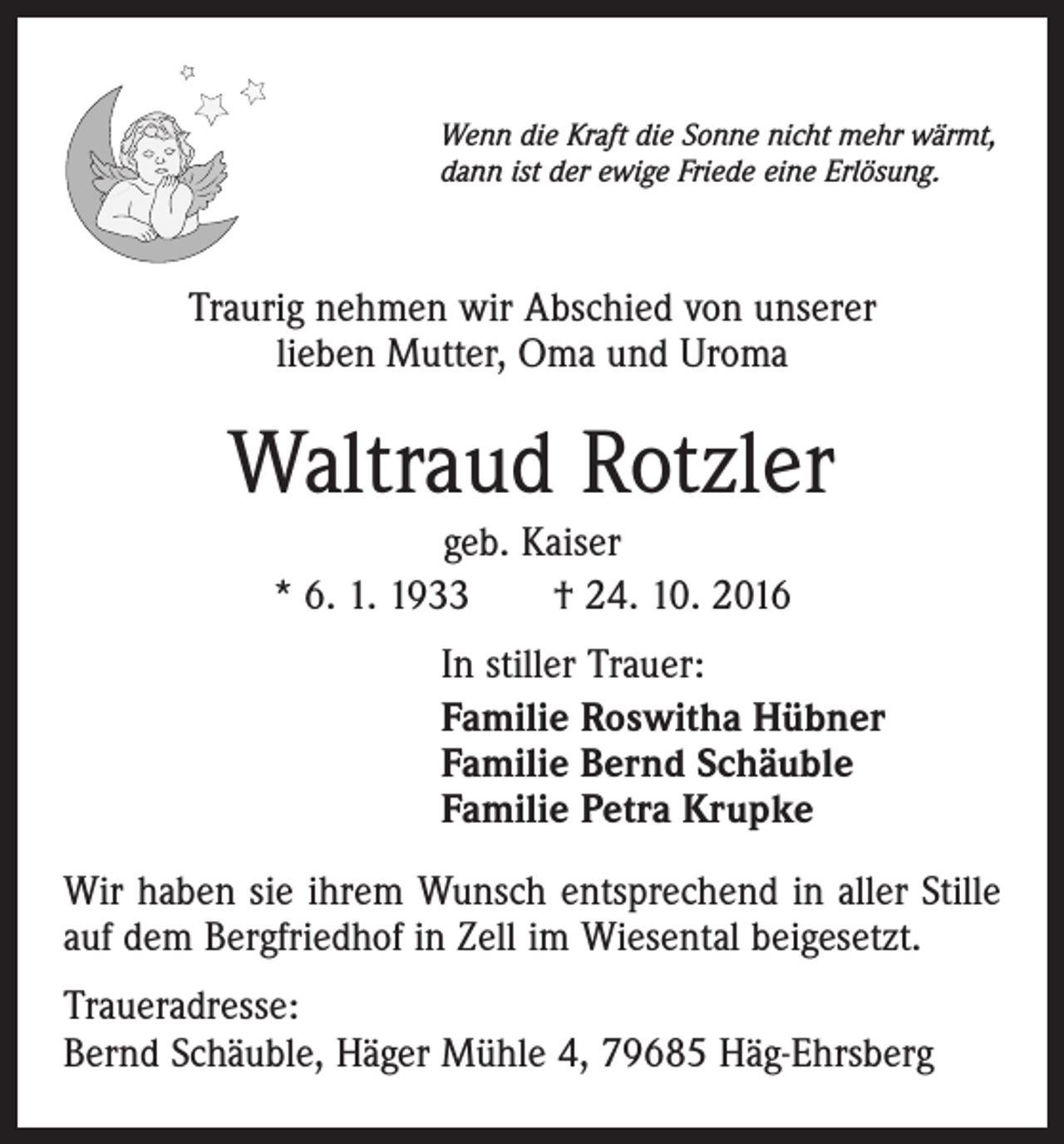 <p>Wenn die Kraft die Sonne nicht mehr wärmt,<br />dann ist der ewige Friede eine Erlösung.</p><p>Traurig nehmen wir Abschied von unserer<br />lieben Mutter, Oma und Uroma</p><p>Waltraud Rotzler<br />geb. Kaiser<br />* 6. 1. 1933 † 24. 10. 2016<br />In stiller Trauer:<br />Familie Roswitha Hübner<br />Familie Bernd Schäuble<br />Familie Petra Krupke<br />Wir haben sie ihrem Wunsch entsprechend in aller Stille<br />auf dem Bergfriedhof in Zell im Wiesental beigesetzt.<br />Traueradresse:<br />Bernd Schäuble, Häger Mühle 4, 79685 Häg-Ehrsberg</p>