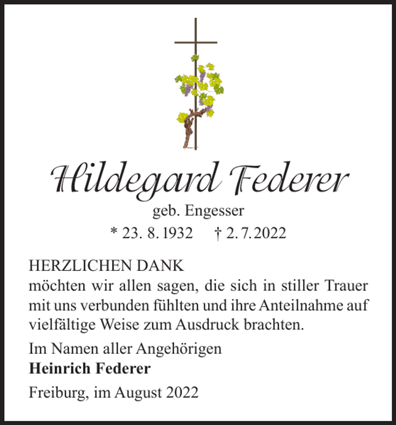 <p>Hildegard Federer<br />geb. Engesser<br />* 23. 8. 1932 † 2. 7.2022</p><p>HERZLICHEN DANK<br />möchten wir allen sagen, die sich in stiller Trauer<br />mit uns verbunden fühlten und ihre Anteilnahme auf<br />vielfältige Weise zum Ausdruck brachten.<br />Im Namen aller Angehörigen<br />Heinrich Federer<br />Freiburg, im August 2022</p>