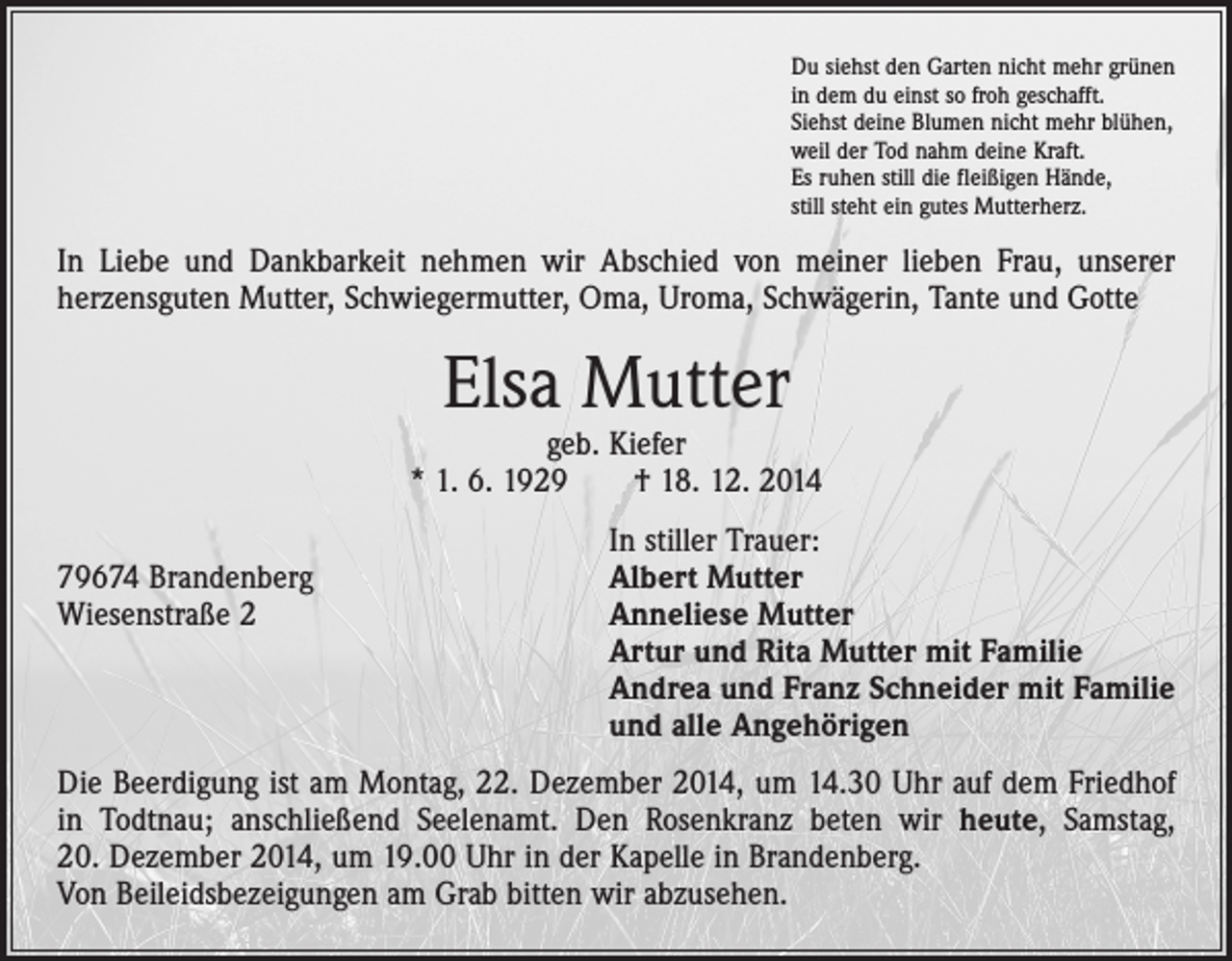 <p>Du siehst den Garten nicht mehr grünen<br />in dem du einst so froh geschafft.<br />Siehst deine Blumen nicht mehr blühen,<br />weil der Tod nahm deine Kraft.<br />Es ruhen still die fleißigen Hände,<br />still steht ein gutes Mutterherz.</p><p>In Liebe und Dankbarkeit nehmen wir Abschied von meiner lieben Frau, unserer<br />­herzensguten Mutter, Schwiegermutter, Oma, Uroma, Schwägerin, Tante und Gotte</p><p>Elsa Mutter</p><p>geb. Kiefer<br />* 1. 6. 1929 † 18. 12. 2014</p><p>In stiller Trauer:<br />79674 Brandenberg<br />Albert Mutter<br />Wiesenstraße 2 Anneliese Mutter<br />Artur und Rita Mutter mit Familie<br />Andrea und Franz Schneider mit Familie<br />und alle Angehörigen<br />Die Beerdigung ist am Montag, 22. Dezember 2014, um 14.30 Uhr auf dem Friedhof<br />in Todtnau; anschließend Seelenamt. Den Rosenkranz beten wir heute, Samstag,<br />20. Dezember 2014, um 19.00 Uhr in der Kapelle in Brandenberg.<br />Von Beileidsbezeigungen am Grab bitten wir abzusehen.</p>