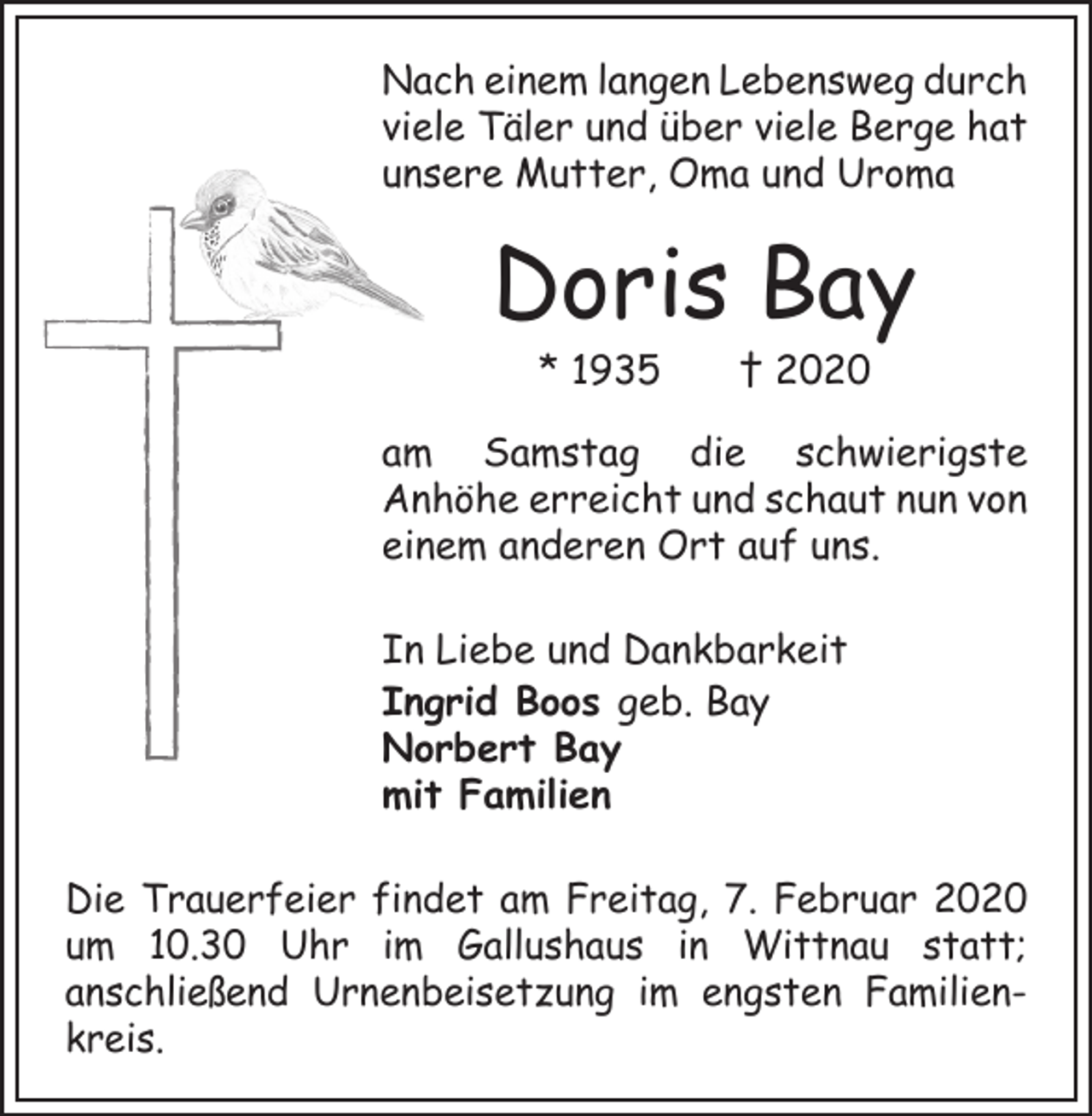 <p>Nach einem langen Lebensweg durch<br />viele Täler und über viele Berge hat<br />unsere Mutter, Oma und Uroma</p><p>Doris Bay<br />* 1935 † 2020</p><p>am Samstag die schwierigste<br />­Anhöhe erreicht und schaut nun von<br />einem anderen Ort auf uns.<br />In Liebe und Dankbarkeit<br />Ingrid Boos geb. Bay<br />Norbert Bay<br />mit Familien<br />Die Trauerfeier findet am Freitag, 7. Februar 2020<br />um 10.30 Uhr im Gallushaus in Wittnau statt;<br />anschließend Urnenbeisetzung im engsten Familien­<br />­<br />kreis.</p>