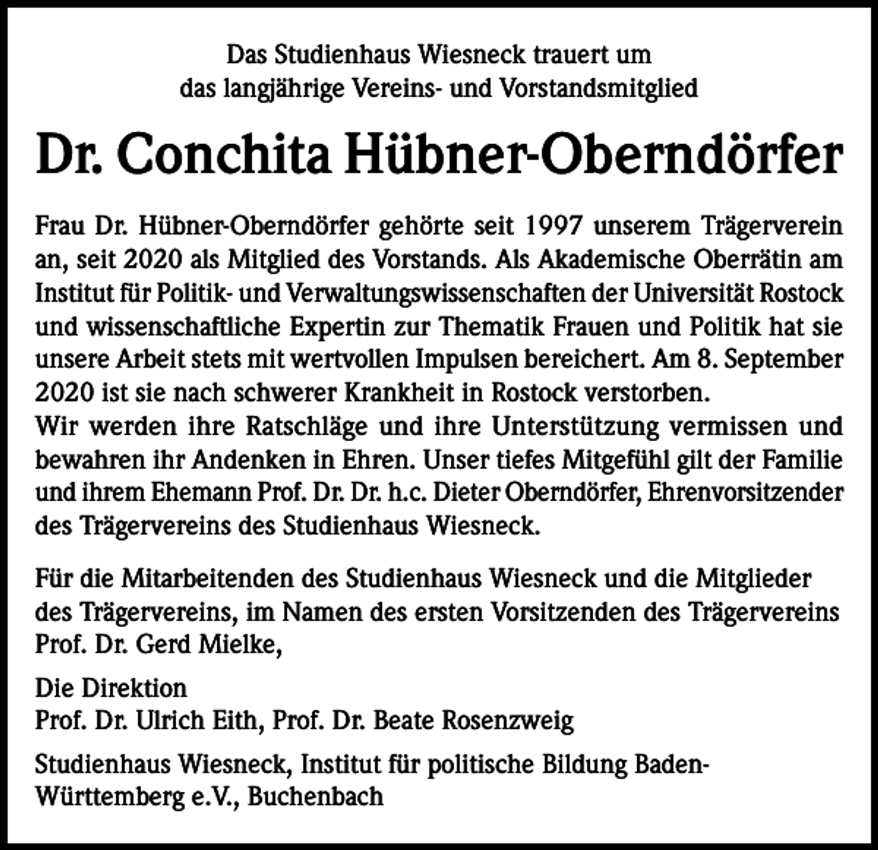 <p>Das Studienhaus Wiesneck trauert um<br />das langjährige Vereins- und Vorstandsmitglied</p><p>Dr. Conchita Hübner-Oberndörfer<br />Frau Dr. Hübner-Oberndörfer gehörte seit 1997 unserem Trägerverein<br />an, seit 2020 als Mitglied des Vorstands. Als Akademische Oberrätin am<br />Institut für Politik- und Verwaltungswissenschaften der Universität Rostock<br />und wissenschaftliche Expertin zur Thematik Frauen und Politik hat sie<br />unsere Arbeit stets mit wertvollen Impulsen bereichert. Am 8. September<br />2020 ist sie nach schwerer Krankheit in Rostock verstorben.<br />Wir werden ihre Ratschläge und ihre Unterstützung vermissen und<br />bewahren ihr Andenken in Ehren. Unser tiefes Mitgefühl gilt der Familie<br />und ihrem Ehemann Prof. Dr. Dr. h.c. Dieter Oberndörfer, Ehrenvorsitzender<br />des Trägervereins des Studienhaus Wiesneck.<br />Für die Mitarbeitenden des Studienhaus Wiesneck und die Mitglieder<br />des Trägervereins, im Namen des ersten Vorsitzenden des Trägervereins<br />Prof. Dr. Gerd Mielke,<br />Die Direktion<br />Prof. Dr. Ulrich Eith, Prof. Dr. Beate Rosenzweig<br />Studienhaus Wiesneck, Institut für politische Bildung BadenWürttemberg e.V., Buchenbach</p>