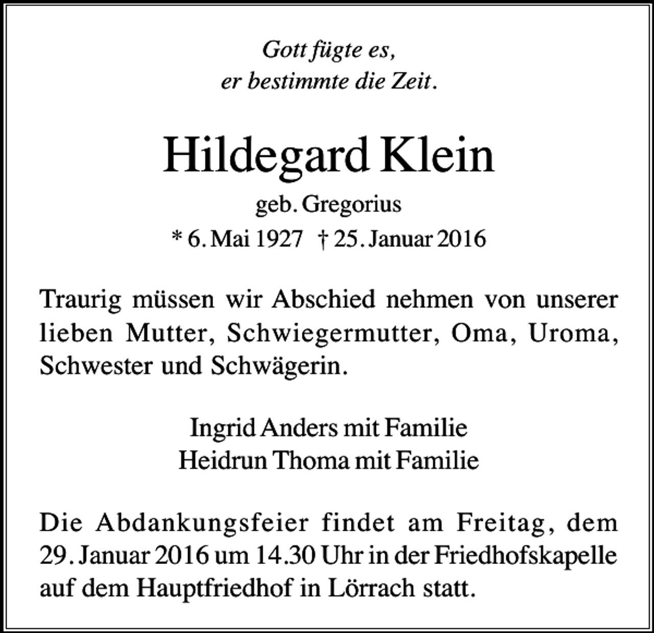 <p>Gott fügte es,<br />er bestimmte die Zeit.</p><p>Hildegard Klein<br />geb. Gregorius<br />* 6. Mai 1927 † 25. Januar 2016</p><p>Traurig müssen wir Abschied nehmen von unserer<br />lieben Mutter, Schwiegermutter, Oma, Uroma,<br />Schwester und Schwägerin.<br />Ingrid Anders mit Familie<br />Heidrun Thoma mit Familie<br />Die Abdankungsfeier findet am Freitag, dem<br />29. Januar 2016 um 14.30 Uhr in der Friedhofskapelle<br />auf dem Hauptfriedhof in Lörrach statt.</p>