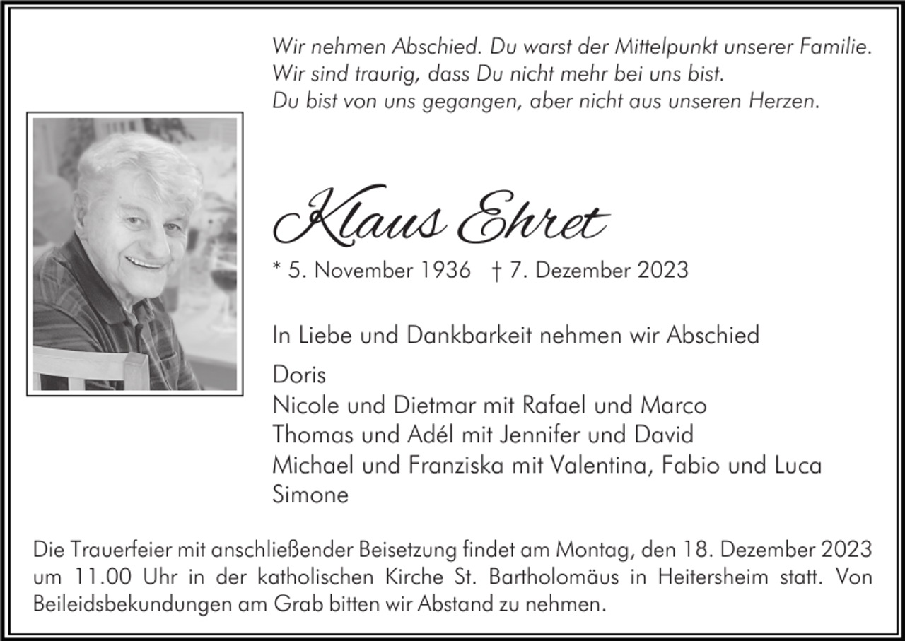 <p>Wir nehmen Abschied. Du warst der Mittelpunkt unserer Familie.<br />Wir sind traurig, dass Du nicht mehr bei uns bist.<br />Du bist von uns gegangen, aber nicht aus unseren Herzen.</p><p>Klaus Ehret</p><p>* 5. November 1936 † 7. Dezember 2023</p><p>In Liebe und Dankbarkeit nehmen wir Abschied<br />Doris<br />Nicole und Dietmar mit Rafael und Marco<br />Thomas und Adél mit Jennifer und David<br />Michael und Franziska mit Valentina, Fabio und Luca<br />Simone<br />Die Trauerfeier mit anschließender Beisetzung findet am Montag, den 18. Dezember 2023<br />um 11.00 Uhr in der katholischen Kirche St. Bartholomäus in Heitersheim statt. Von<br />Beileidsbekundungen am Grab bitten wir Abstand zu nehmen.</p>