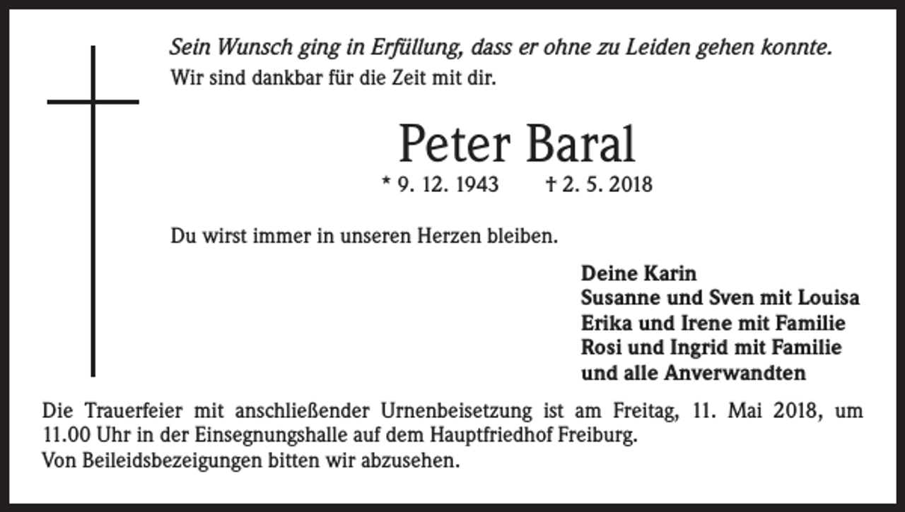 <p>Sein Wunsch ging in Erfüllung, dass er ohne zu Leiden gehen konnte.<br />Wir sind dankbar für die Zeit mit dir.</p><p>Peter Baral</p><p>* 9. 12. 1943 † 2. 5. 2018<br />Du wirst immer in unseren Herzen bleiben.<br />Deine Karin<br />Susanne und Sven mit Louisa<br />Erika und Irene mit Familie<br />Rosi und Ingrid mit Familie<br />und alle Anverwandten<br />Die Trauerfeier mit anschließender Urnenbeisetzung ist am Freitag, 11. Mai 2018, um<br />11.00 Uhr in der Einsegnungshalle auf dem Hauptfriedhof Freiburg.<br />Von Beileidsbezeigungen bitten wir abzusehen.</p>