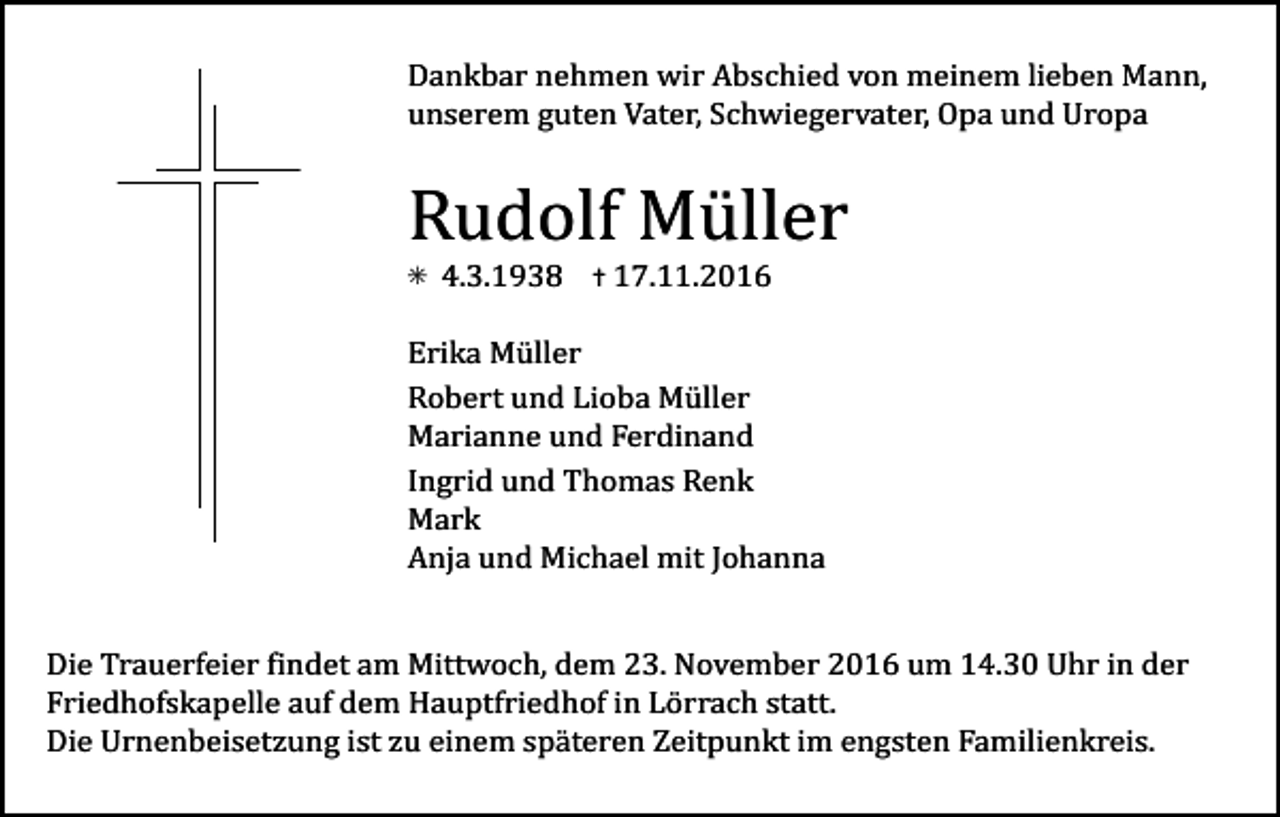 <p>Dankbar nehmen wir Abschied von meinem lieben Mann,<br />unserem guten Vater, Schwiegervater, Opa und Uropa</p><p>Rudolf Müller<br />✳</p><p>4.3.1938</p><p>✝ 17.11.2016</p><p>Erika Müller<br />Robert und Lioba Müller<br />Marianne und Ferdinand<br />Ingrid und Thomas Renk<br />Mark<br />Anja und Michael mit Johanna<br />Tod001.eps</p><p>Tod002.eps</p><p>Tod003.eps</p><p>Tod004.tif</p><p>Die Trauerfeier findet am Mittwoch, dem 23. November 2016 um 14.30 Uhr in der<br />Friedhofskapelle auf dem Hauptfriedhof in Lörrach statt.<br />Die Urnenbeisetzung ist zu einem späteren Zeitpunkt im engsten Familienkreis.</p>