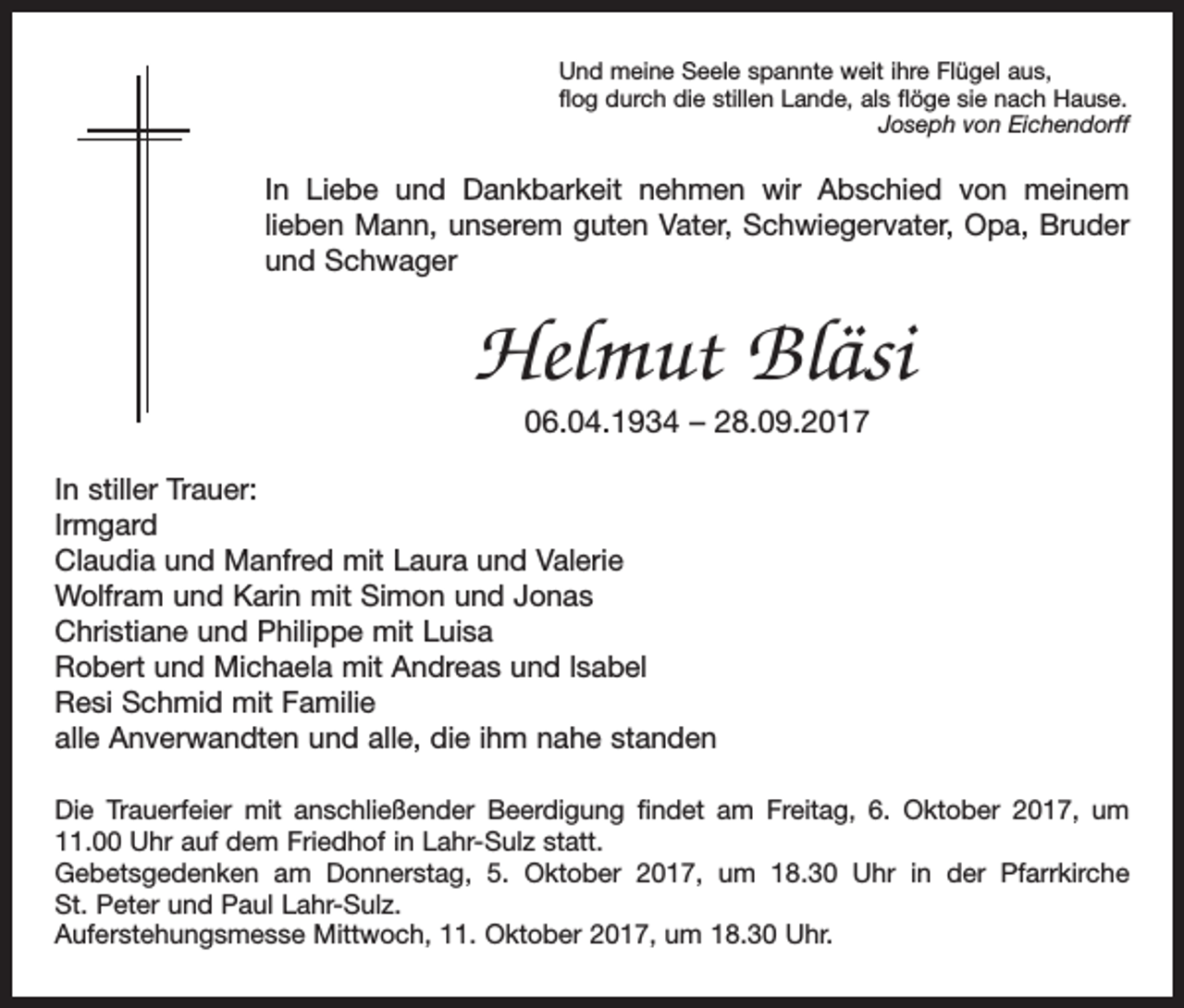<p>Und meine Seele spannte weit ihre Flügel aus,<br />flog durch die stillen Lande, als flöge sie nach Hause.</p><p>Joseph von Eichendorff</p><p>In Liebe und Dankbarkeit nehmen wir Abschied von meinem<br />­lieben Mann, unserem guten Vater, Schwieger­vater, Opa, Bruder<br />und Schwager</p><p>Helmut Bläsi<br />06.04.1934 – 28.09.2017</p><p>In stiller Trauer:<br />Irmgard<br />Claudia und Manfred mit Laura und Valerie<br />Wolfram und Karin mit Simon und Jonas<br />Christiane und Philippe mit Luisa<br />Robert und Michaela mit Andreas und lsabel<br />Resi Schmid mit Familie<br />alle Anverwandten und alle, die ihm nahe standen<br />Die Trauerfeier mit anschließender Beerdigung findet am Freitag, 6. Oktober 2017, um<br />11.00 Uhr auf dem Friedhof in Lahr-Sulz statt.<br />Gebetsgedenken am Donnerstag, 5. Oktober 2017, um 18.30 Uhr in der P<br />­ farr­<br />kirche<br />St. Peter und Paul Lahr-Sulz.<br />Auferstehungsmesse Mittwoch, 11. Oktober 2017, um 18.30 Uhr.</p>