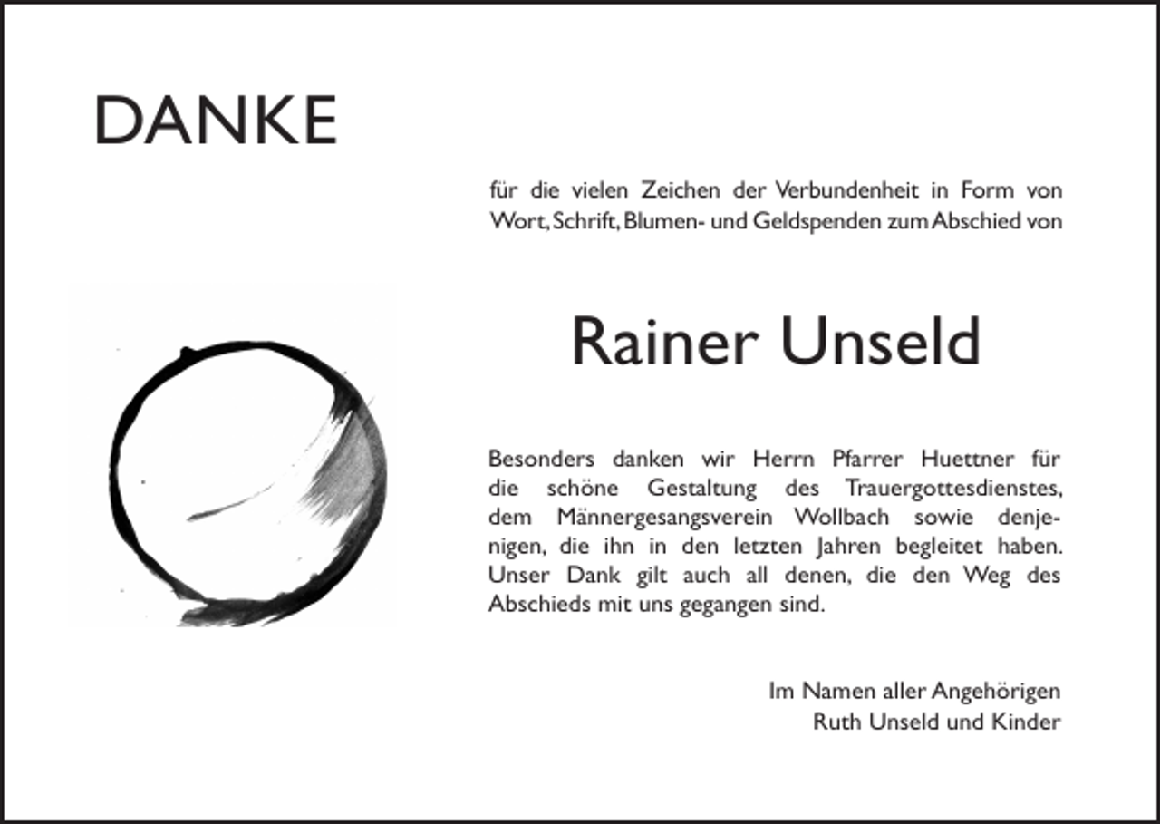 <p>DANKE<br />für die vielen Zeichen der Verbundenheit in Form von<br />Wort, Schrift, Blumen- und Geldspenden zum Abschied von</p><p>Rainer Unseld<br />Besonders danken wir Herrn Pfarrer Huettner für<br />die schöne Gestaltung des Trauergottesdienstes,<br />dem Männergesangsverein Wollbach sowie denjenigen, die ihn in den letzten Jahren begleitet haben.<br />Unser Dank gilt auch all denen, die den Weg des<br />Abschieds mit uns gegangen sind.</p><p>Im Namen aller Angehörigen<br />Ruth Unseld und Kinder</p>
