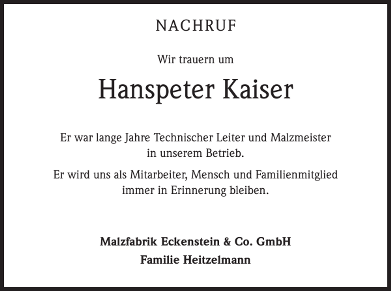 <p>NACHRUF<br />Wir trauern um</p><p>Hanspeter Kaiser<br />Er war lange Jahre Technischer Leiter und Malzmeister<br />in unserem Betrieb.<br />Er wird uns als Mitarbeiter, Mensch und Familienmitglied<br />immer in Erinnerung bleiben.</p><p>Malzfabrik Eckenstein &amp; Co. GmbH<br />Familie Heitzelmann</p>