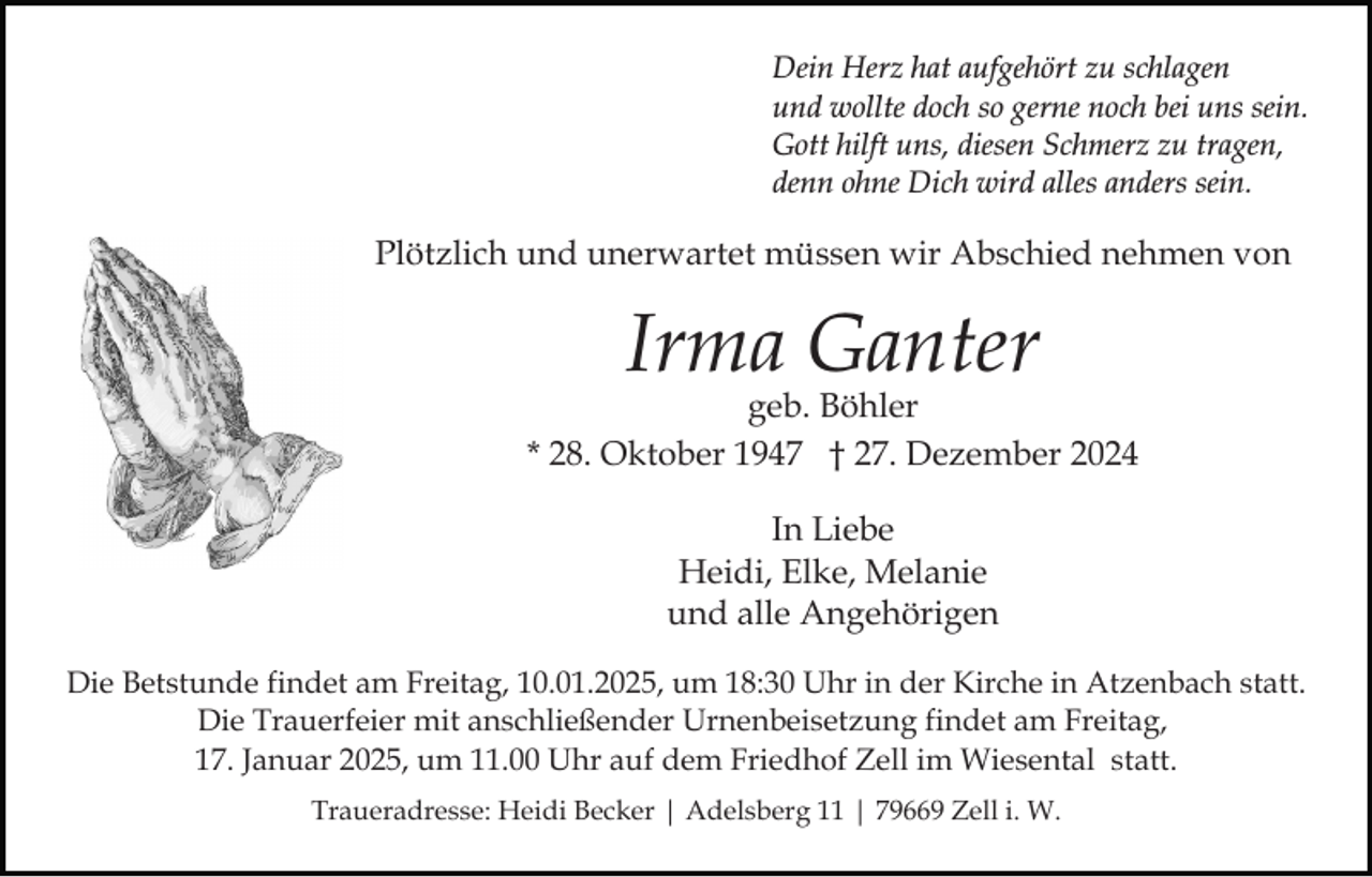 <p>Dein Herz hat aufgehört zu schlagen<br />und wollte doch so gerne noch bei uns sein.<br />Gott hilft uns, diesen Schmerz zu tragen,<br />denn ohne Dich wird alles anders sein.</p><p>Plötzlich und unerwartet müssen wir Abschied nehmen von</p><p>Irma Ganter</p><p>geb. Böhler<br />* 28. Oktober 1947 † 27. Dezember 2024<br />In Liebe<br />Heidi, Elke, Melanie<br />und alle Angehörigen<br />Die Betstunde findet am Freitag, 10.01.2025, um 18:30 Uhr in der Kirche in Atzenbach statt.<br />Die Trauerfeier mit anschließender Urnenbeisetzung findet am Freitag,<br />17. Januar 2025, um 11.00 Uhr auf dem Friedhof Zell im Wiesental statt.<br />Traueradresse: Heidi Becker | Adelsberg 11 | 79669 Zell i. W.</p>