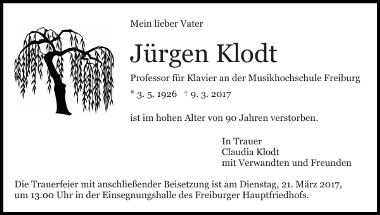 <p>Mein lieber Vater</p><p>Jürgen Klodt<br />Professor für Klavier an der Musikhochschule Freiburg<br />* 3. 5. 1926 † 9. 3. 2017<br />ist im hohen Alter von 90 Jahren verstorben.<br />In Trauer<br />Claudia Klodt<br />mit Verwandten und Freunden<br />Die Trauerfeier mit anschließender Beisetzung ist am Dienstag, 21. März 2017,<br />um 13.00 Uhr in der Einsegnungshalle des Freiburger Hauptfriedhofs.</p>