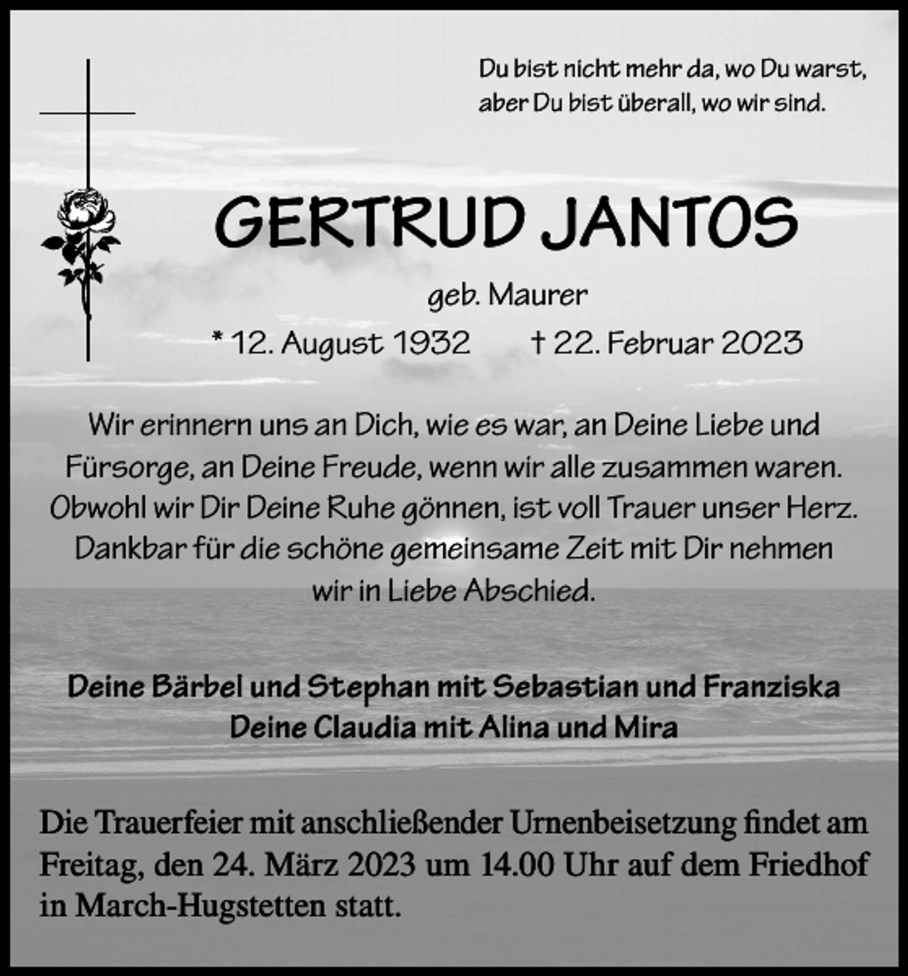 <p>Du bist nicht mehr da, wo Du warst,<br />aber Du bist überall, wo wir sind.</p><p>GERTRUD JANTOS<br />geb. Maurer<br />* 12. August 1932<br />† 22. Februar 2023<br />Wir erinnern uns an Dich, wie es war, an Deine Liebe und<br />Fürsorge, an Deine Freude, wenn wir alle zusammen waren.<br />Obwohl wir Dir Deine Ruhe gönnen, ist voll Trauer unser Herz.<br />Dankbar für die schöne gemeinsame Zeit mit Dir nehmen<br />wir in Liebe Abschied.<br />Deine Bärbel und Stephan mit Sebastian und Franziska<br />Deine Claudia mit Alina und Mira<br />Die Trauerfeier mit anschließender Urnenbeisetzung findet am<br />Freitag, den 24. März 2023 um 14.00 Uhr auf dem Friedhof<br />in March-Hugstetten statt.</p>