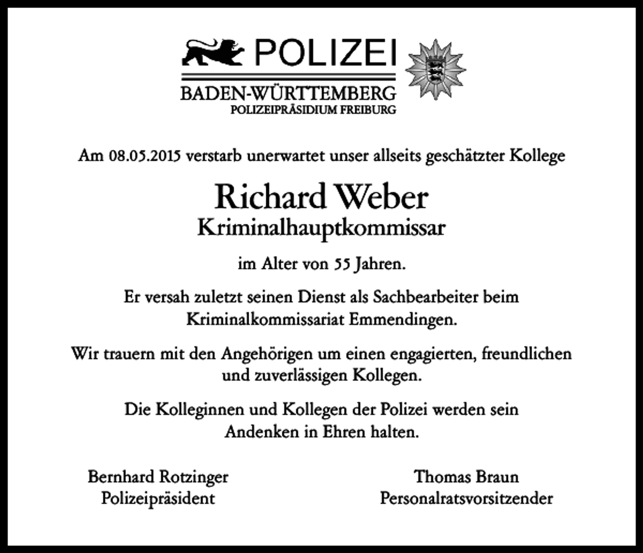 <p>BADEN-WÜRTTEMBERG<br />POLIZEIPRÄSIDIUM FREIBURG</p><p>Am 08.05.2015 verstarb unerwartet unser allseits geschätzter Kollege</p><p>Richard Weber</p><p>Kriminalhauptkommissar<br />im Alter von 55 Jahren.<br />Er versah zuletzt seinen Dienst als Sachbearbeiter beim<br />Kriminalkommissariat Emmendingen.<br />Wir trauern mit den Angehörigen um einen engagierten, freundlichen<br />und zuverlässigen Kollegen.<br />Die Kolleginnen und Kollegen der Polizei werden sein<br />Andenken in Ehren halten.<br />Bernhard Rotzinger<br />Polizeipräsident</p><p>Thomas Braun<br />Personalratsvorsitzender</p>