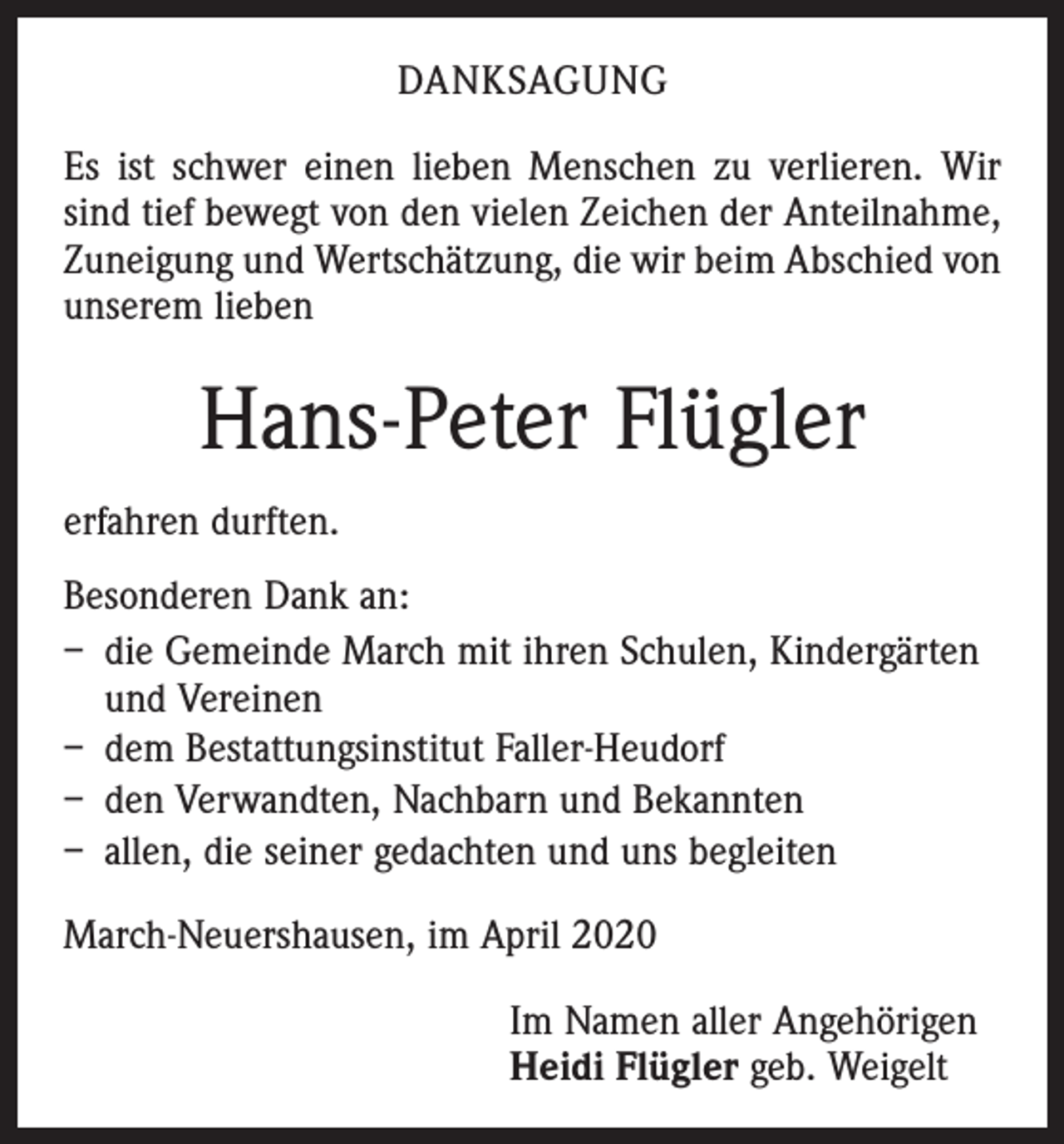 <p>DANKSAGUNG<br />Es ist schwer einen lieben Menschen zu verlieren. Wir<br />sind tief bewegt von den vielen Zeichen der Anteilnahme,<br />Zuneigung und Wertschätzung, die wir beim Abschied von<br />unserem lieben</p><p>Hans-Peter Flügler<br />erfahren durften.<br />Besonderen Dank an:<br />– die Gemeinde March mit ihren Schulen, Kindergärten<br />und Vereinen<br />– dem Bestattungsinstitut Faller-Heudorf<br />– den Verwandten, Nachbarn und Bekannten<br />– allen, die seiner gedachten und uns begleiten<br />March-Neuershausen, im April 2020<br />Im Namen aller Angehörigen<br />Heidi Flügler geb. Weigelt</p>