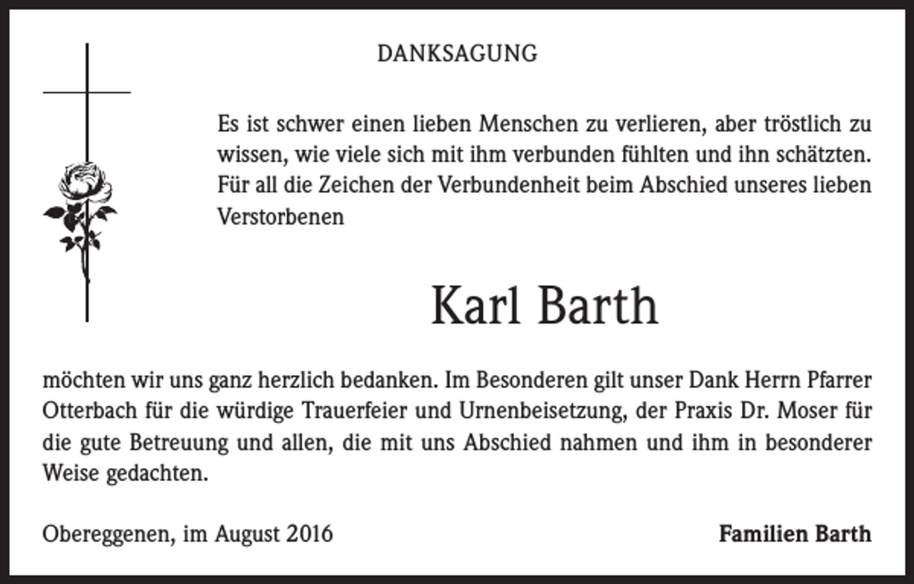<p>DANKSAGUNG<br />Es ist schwer einen lieben Menschen zu verlieren, aber tröstlich zu<br />wissen, wie viele sich mit ihm verbunden fühlten und ihn schätzten.<br />Für all die Zeichen der Verbundenheit beim Abschied unseres lieben<br />Verstorbenen</p><p>Karl Barth<br />möchten wir uns ganz herzlich bedanken. Im Besonderen gilt unser Dank Herrn ­Pfarrer<br />Otterbach für die würdige Trauerfeier und Urnenbeisetzung, der Praxis Dr. Moser für<br />die gute Betreuung und allen, die mit uns Abschied nahmen und ihm in besonderer<br />Weise gedachten.<br />Obereggenen, im August 2016</p><p>Familien Barth</p>
