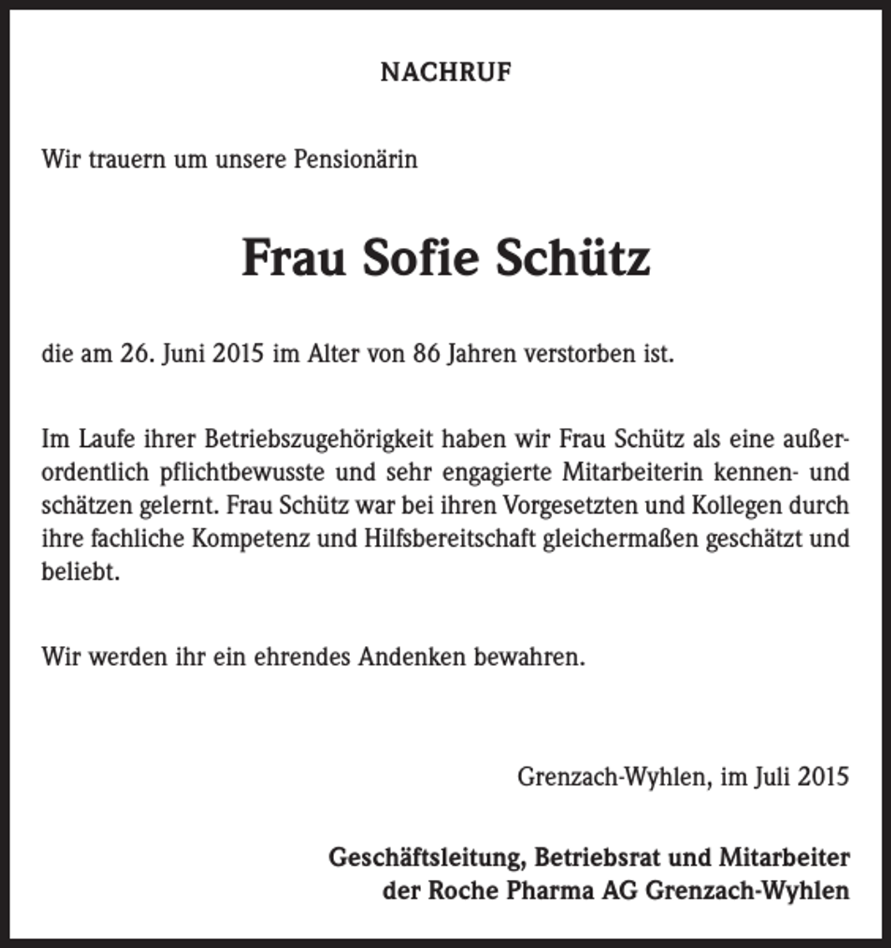 <p>NACHRUF<br />Wir trauern um unsere Pensionärin</p><p>Frau Sofie Schütz<br />die am 26. Juni 2015 im Alter von 86 Jahren verstorben ist.<br />Im Laufe ihrer Betriebszugehörigkeit haben wir Frau Schütz als eine außer­<br />ordentlich pflichtbewusste und sehr engagierte Mitarbeiterin kennen- und<br />schätzen gelernt. Frau Schütz war bei ihren Vorgesetzten und Kollegen durch<br />ihre fachliche Kompetenz und Hilfsbereitschaft gleichermaßen geschätzt und<br />beliebt.<br />Wir werden ihr ein ehrendes Andenken bewahren.</p><p>Grenzach-Wyhlen, im Juli 2015<br />Geschäftsleitung, Betriebsrat und Mitarbeiter<br />der Roche Pharma AG Grenzach-Wyhlen</p>