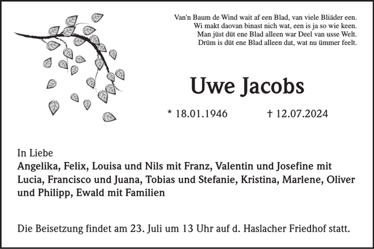 <p>Van'n Baum de Wind wait af een Blad, van viele Bliäder een.<br />Wi makt daovan binast nich wat, een is ja so wie keen.<br />Man jüst düt ene Blad alleen war Deel van usse Welt.<br />Drüm is düt ene Blad alleen dat, wat nu ümmer feelt.</p><p>Uwe Jacobs<br />* 18.01.1946</p><p>† 12.07.2024</p><p>In Liebe<br />Angelika, Felix, Louisa und Nils mit Franz, Valentin und Josefine mit<br />Lucia, Francisco und Juana, Tobias und Stefanie, Kristina, Marlene, Oliver<br />und Philipp, Ewald mit Familien<br />Die Beisetzung findet am 23. Juli um 13 Uhr auf d. Haslacher Friedhof statt.</p>