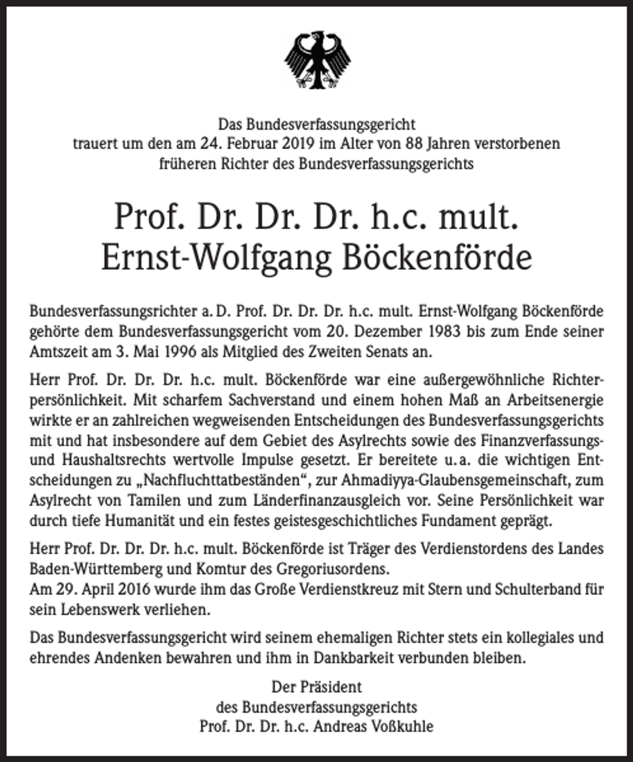 <p>Das Bundesverfassungsgericht<br />trauert um den am 24. Februar 2019 im Alter von 88 Jahren verstorbenen<br />früheren Richter des Bundesverfassungsgerichts</p><p>Prof. Dr. Dr. Dr. h.c. mult.<br />Ernst-Wolfgang Böckenförde<br />Bundesverfassungsrichter a. D. Prof. Dr. Dr. Dr. h.c. mult. Ernst-Wolfgang Böcken­förde<br />ge­hörte dem Bundesverfassungsgericht vom 20. Dezember 1983 bis zum Ende seiner<br />Amtszeit am 3. Mai 1996 als Mitglied des Zweiten Senats an.<br />Herr Prof. Dr. Dr. Dr. h.c. mult. Böckenförde war eine außergewöhnliche Richter­<br />persönlich­keit. Mit scharfem Sachverstand und einem hohen Maß an ­Arbeitsenergie<br />wirkte er an zahl­reichen wegweisenden Entscheidungen des Bundesverfassungsgerichts<br />mit und hat insbeson­dere auf dem Gebiet des Asylrechts sowie des Finanzverfassungsund Haushaltsrechts wert­volle Impulse gesetzt. Er bereitete u. a. die wichtigen Ent­<br />scheidungen zu „Nachfluchttatbe­ständen“, zur Ahmadiyya-Glaubensgemeinschaft, zum<br />Asylrecht von Tamilen und zum Län­derfinanzausgleich vor. Seine ­Persönlichkeit war<br />durch tiefe Humanität und ein festes geistes­geschichtliches Fundament geprägt.<br />Herr Prof. Dr. Dr. Dr. h.c. mult. Böckenförde ist Träger des Verdienstordens des Landes<br />Ba­den-Württemberg und Komtur des Gregoriusordens.<br />Am 29. April 2016 wurde ihm das Große Verdienstkreuz mit Stern und Schulterband für<br />sein Lebenswerk verliehen.<br />Das Bundesverfassungsgericht wird seinem ehemaligen Richter stets ein kollegiales und<br />ehrendes Andenken bewahren und ihm in Dankbarkeit verbunden bleiben.<br />Der Präsident<br />des Bundesverfassungsgerichts<br />Prof. Dr. Dr. h.c. Andreas Voßkuhle</p>