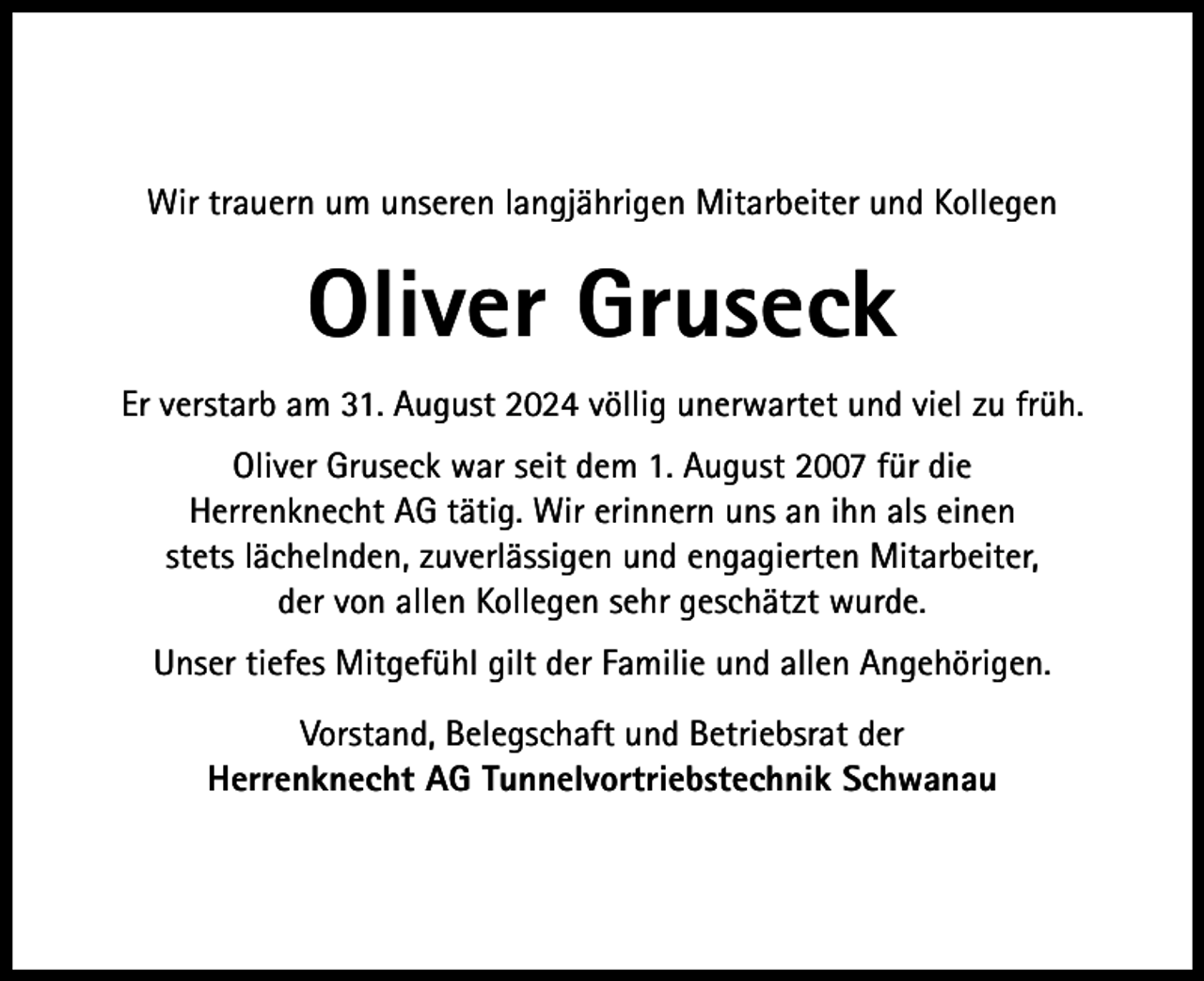 <p>Wir trauern um unseren langjährigen Mitarbeiter und Kollegen</p><p>Oliver Gruseck<br />Er verstarb am 31. August 2024 völlig unerwartet und viel zu früh.<br />Oliver Gruseck war seit dem 1. August 2007 für die<br />Herrenknecht AG tätig. Wir erinnern uns an ihn als einen<br />stets lächelnden, zuverlässigen und engagierten Mitarbeiter,<br />der von allen Kollegen sehr geschätzt wurde.<br />Unser tiefes Mitgefühl gilt der Familie und allen Angehörigen.<br />Vorstand, Belegschaft und Betriebsrat der<br />Herrenknecht AG Tunnelvortriebstechnik Schwanau</p>