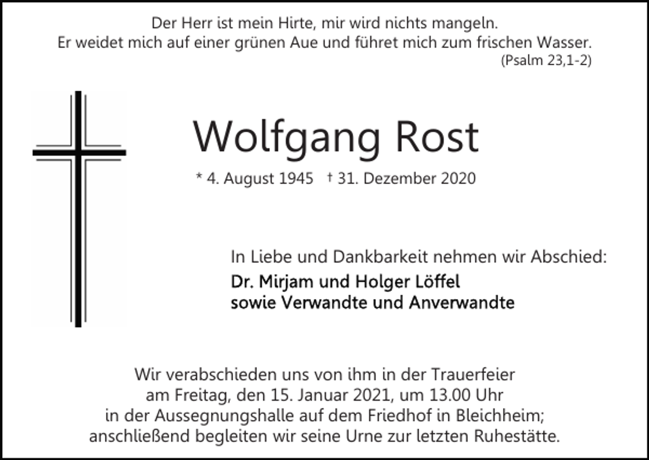 <p>Der Herr ist mein Hirte, mir wird nichts mangeln.<br />Er weidet mich auf einer grünen Aue und führet mich zum frischen Wasser.<br />(Psalm 23,1-2)</p><p>Wolfgang Rost<br />* 4. August 1945 † 31. Dezember 2020</p><p>In Liebe und Dankbarkeit nehmen wir Abschied:</p><p>Wir verabschieden uns von ihm in der Trauerfeier<br />am Freitag, den 15. Januar 2021, um 13.00 Uhr<br />in der Aussegnungshalle auf dem Friedhof in Bleichheim;<br />anschließend begleiten wir seine Urne zur letzten Ruhestätte.</p>